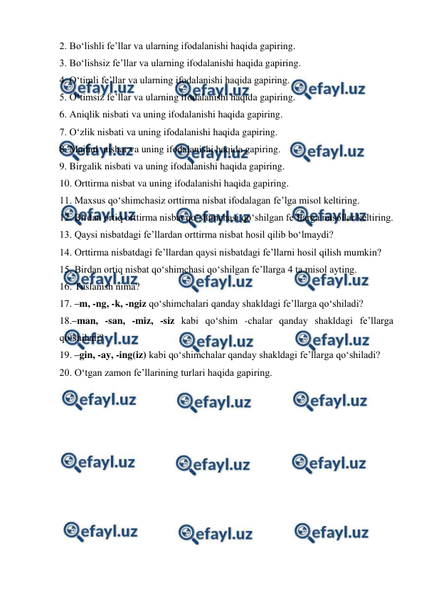  
 
2. Bo‘lishli fe’llar va ularning ifodalanishi haqida gapiring.  
3. Bo‘lishsiz fe’llar va ularning ifodalanishi haqida gapiring.  
4. O‘timli fe’llar va ularning ifodalanishi haqida gapiring.  
5. O‘timsiz fe’llar va ularning ifodalanishi haqida gapiring.  
6. Aniqlik nisbati va uning ifodalanishi haqida gapiring.  
7. O‘zlik nisbati va uning ifodalanishi haqida gapiring.  
8. Majhul  nisbat va uning ifodalanishi haqida gapiring.  
9. Birgalik nisbati va uning ifodalanishi haqida gapiring.  
10. Orttirma nisbat va uning ifodalanishi haqida gapiring.  
11. Maxsus qo‘shimchasiz orttirma nisbat ifodalagan fe’lga misol keltiring.  
12. Birdan ortiq orttirma nisbat qo‘shimchasi qo‘shilgan fe’llarga misollar keltiring.  
13. Qaysi nisbatdagi fe’llardan orttirma nisbat hosil qilib bo‘lmaydi?  
14. Orttirma nisbatdagi fe’llardan qaysi nisbatdagi fe’llarni hosil qilish mumkin?   
15. Birdan ortiq nisbat qo‘shimchasi qo‘shilgan fe’llarga 4 ta misol ayting. 
16. Tuslanish nima?  
17. –m, -ng, -k, -ngiz qo‘shimchalari qanday shakldagi fe’llarga qo‘shiladi?  
18.–man, -san, -miz, -siz kabi qo‘shim -chalar qanday shakldagi fe’llarga 
qo‘shiladi?  
19. –gin, -ay, -ing(iz) kabi qo‘shimchalar qanday shakldagi fe’llarga qo‘shiladi?  
20. O‘tgan zamon fe’llarining turlari haqida gapiring.   
 
