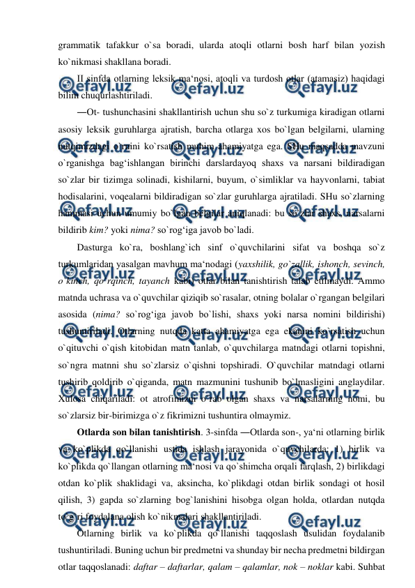  
 
grammatik tafakkur o`sa boradi, ularda atoqli otlarni bosh harf bilan yozish 
ko`nikmasi shakllana boradi.  
II sinfda otlarning leksik ma‘nosi, atoqli va turdosh otlar (atamasiz) haqidagi 
bilim chuqurlashtiriladi.  
―Ot- tushunchasini shakllantirish uchun shu so`z turkumiga kiradigan otlarni 
asosiy leksik guruhlarga ajratish, barcha otlarga xos bo`lgan belgilarni, ularning 
nutqimizdagi o`rnini ko`rsatish muhim ahamiyatga ega. SHu maqsadda mavzuni 
o`rganishga bag‘ishlangan birinchi darslardayoq shaxs va narsani bildiradigan 
so`zlar bir tizimga solinadi, kishilarni, buyum, o`simliklar va hayvonlarni, tabiat 
hodisalarini, voqealarni bildiradigan so`zlar guruhlarga ajratiladi. SHu so`zlarning 
hammasi uchun umumiy bo`lgan belgilar aniqlanadi: bu so`zlar shaxs, narsalarni 
bildirib kim? yoki nima? so`rog‘iga javob bo`ladi.  
Dasturga ko`ra, boshlang`ich sinf o`quvchilarini sifat va boshqa so`z 
turkumlaridan yasalgan mavhum ma‘nodagi (yaxshilik, go`zallik, ishonch, sevinch, 
o`kinch, qo`rqinch, tayanch kabi) otlar bilan tanishtirish talab etilmaydi. Ammo 
matnda uchrasa va o`quvchilar qiziqib so`rasalar, otning bolalar o`rgangan belgilari 
asosida (nima? so`rog‘iga javob bo`lishi, shaxs yoki narsa nomini bildirishi) 
tushuntiriladi. Otlarning nutqda katta ahamiyatga ega ekanini ko`rsatish uchun 
o`qituvchi o`qish kitobidan matn tanlab, o`quvchilarga matndagi otlarni topishni, 
so`ngra matnni shu so`zlarsiz o`qishni topshiradi. O`quvchilar matndagi otlarni 
tushirib qoldirib o`qiganda, matn mazmunini tushunib bo`lmasligini anglaydilar. 
Xulosa chiqariladi: ot atrofimizni o`rab olgan shaxs va narsalarning nomi, bu 
so`zlarsiz bir-birimizga o`z fikrimizni tushuntira olmaymiz.  
Otlarda son bilan tanishtirish. 3-sinfda ―Otlarda son-, ya‘ni otlarning birlik 
va ko`plikda qo`llanishi ustida ishlash jarayonida o`quvchilarda: 1) birlik va 
ko`plikda qo`llangan otlarning ma‘nosi va qo`shimcha orqali farqlash, 2) birlikdagi 
otdan ko`plik shaklidagi va, aksincha, ko`plikdagi otdan birlik sondagi ot hosil 
qilish, 3) gapda so`zlarning bog`lanishini hisobga olgan holda, otlardan nutqda 
to`g`ri foydalana olish ko`nikmalari shakllantiriladi.  
Otlarning birlik va ko`plikda qo`llanishi taqqoslash usulidan foydalanib 
tushuntiriladi. Buning uchun bir predmetni va shunday bir necha predmetni bildirgan 
otlar taqqoslanadi: daftar – daftarlar, qalam – qalamlar, nok – noklar kabi. Suhbat 
