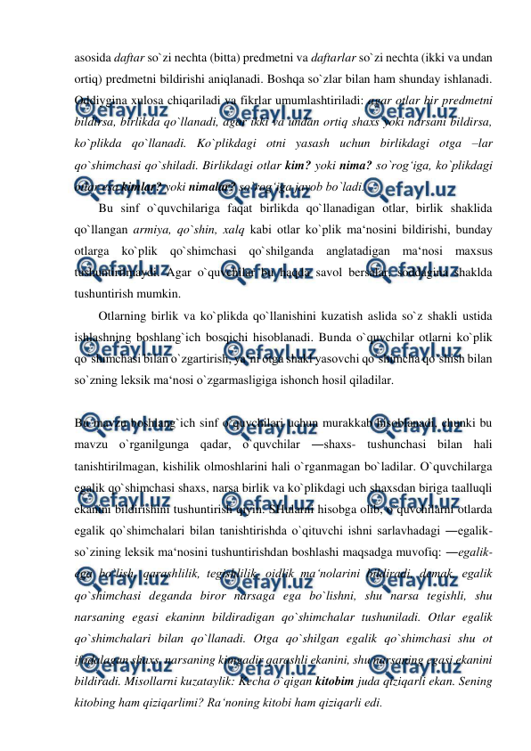  
 
asosida daftar so`zi nechta (bitta) predmetni va daftarlar so`zi nechta (ikki va undan 
ortiq) predmetni bildirishi aniqlanadi. Boshqa so`zlar bilan ham shunday ishlanadi. 
Oddiygina xulosa chiqariladi va fikrlar umumlashtiriladi: agar otlar bir predmetni 
bildirsa, birlikda qo`llanadi, agar ikki va undan ortiq shaxs yoki narsani bildirsa, 
ko`plikda qo`llanadi. Ko`plikdagi otni yasash uchun birlikdagi otga –lar 
qo`shimchasi qo`shiladi. Birlikdagi otlar kim? yoki nima? so`rog‘iga, ko`plikdagi 
otlar esa kimlar? yoki nimalar? so`rog‘iga javob bo`ladi.  
Bu sinf o`quvchilariga faqat birlikda qo`llanadigan otlar, birlik shaklida 
qo`llangan armiya, qo`shin, xalq kabi otlar ko`plik ma‘nosini bildirishi, bunday 
otlarga ko`plik qo`shimchasi qo`shilganda anglatadigan ma‘nosi maxsus 
tushuntirilmaydi. Agar o`quvchilar bu haqda savol bersalar, soddagina shaklda 
tushuntirish mumkin.  
Otlarning birlik va ko`plikda qo`llanishini kuzatish aslida so`z shakli ustida 
ishlashning boshlang`ich bosqichi hisoblanadi. Bunda o`quvchilar otlarni ko`plik 
qo`shimchasi bilan o`zgartirish, ya‘ni otga shakl yasovchi qo`shimcha qo`shish bilan 
so`zning leksik ma‘nosi o`zgarmasligiga ishonch hosil qiladilar.  
 
Bu mavzu boshlang`ich sinf o`quvchilari uchun murakkab hisoblanadi, chunki bu 
mavzu o`rganilgunga qadar, o`quvchilar ―shaxs- tushunchasi bilan hali 
tanishtirilmagan, kishilik olmoshlarini hali o`rganmagan bo`ladilar. O`quvchilarga 
egalik qo`shimchasi shaxs, narsa birlik va ko`plikdagi uch shaxsdan biriga taalluqli 
ekanini bildirishini tushuntirish qiyin. SHularni hisobga olib, o`quvchilarni otlarda 
egalik qo`shimchalari bilan tanishtirishda o`qituvchi ishni sarlavhadagi ―egalik- 
so`zining leksik ma‘nosini tushuntirishdan boshlashi maqsadga muvofiq: ―egalik- 
ega bo`lish, qarashlilik, tegishlilik, oidlik ma‘nolarini bildiradi, demak, egalik 
qo`shimchasi deganda biror narsaga ega bo`lishni, shu narsa tegishli, shu 
narsaning egasi ekaninn bildiradigan qo`shimchalar tushuniladi. Otlar egalik 
qo`shimchalari bilan qo`llanadi. Otga qo`shilgan egalik qo`shimchasi shu ot 
ifodalagan shaxs, narsaning kimgadir qarashli ekanini, shu narsaning egasi ekanini 
bildiradi. Misollarni kuzataylik: Kecha o`qigan kitobim juda qiziqarli ekan. Sening 
kitobing ham qiziqarlimi? Ra‘noning kitobi ham qiziqarli edi.  
