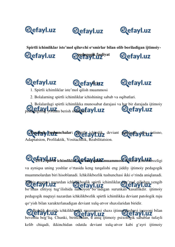  
 
 
 
 
 
Spirtli ichimliklar isteʼmol qiluvchi oʻsmirlar bilan olib boriladigan ijtimoiy-
pedagogik faoliyat 
 
 
 
Reja: 
1. Spirtli ichimliklar isteʼmol qilish muammosi 
2. Bolalarning spirtli ichimliklar ichishining sabab va oqibatlari. 
3. Bolalardagi spirtli ichimlikka munosabat darajasi va har bir darajada ijtimoiy 
pedagogning yordam berish shakllari. 
 
 
Tayanch tushunchalar: Spirtli ichimlik, deviant patologik ruju, istisno, 
Adaptatsion, Profilaktik, Vositachilik, Reabilitatsion. 
 
 
23.1. Spirtli ichimliklar isteʼmol qilish muammosi. Bolalar ichkilikbozligi 
va ayniqsa uning yoshlar oʻrtasida keng tarqalishi eng jiddiy ijtimoiy pedagogik 
muammolardan biri hisoblanadi. Ichkilikbozlik tushunchasi ikki oʻrinda aniqlanadi. 
Tibbiy nuqtayi nazardan ichkilikbozlik spirtli ichimliklar isteʼmol qilishga yengib 
boʻlmas ehtiyoj tugʻilishida namoyon boʻladigan surunkali kasallikdir. ijtimoiy 
pedagogik nuqtayi nazardan ichkilikbozlik spirtli ichimlikka deviant patologik ruju 
qoʻyish bilan xarakterlanadigan deviant xulq-atvor shaxslaridan biridir. 
Bolalik davrida ichkilikbozlik muammosi shaxs ijtimoiylashuvi jarayoni bilan 
bevosita bogʻliq. Chunki, birinchidan, u aniq ijtimoiy psixologik sabablar tufayli 
kelib chiqadi, ikkinchidan odatda deviant xulq-atvor kabi gʻayri ijtimoiy 
