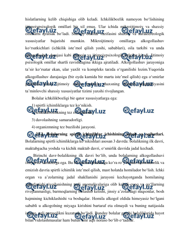  
 
hislatlarning kelib chiqishiga olib keladi. Ichkilikbozlik namoyon boʻlishining 
ijtimoiypsixologik omillari bir xil emas. Ular ichida mikroijtimoiy va shaxsiy 
omillarni ajratsak boʻladi. Shaxsiy omillar vazifasini shaxsiy va xaraktereologik 
xususiyatlar 
bajarishi 
mumkin. 
Mikroijtimoiy 
omillarga 
alkogollashuv 
koʻrsatkichlari (ichkilik isteʼmol qilish yoshi, sabablari), oila tarkibi va unda 
alkogollashuv darajasi kabi ijtimoiy va ijtimoiypsixologik belgilar kiradi. Ijtimoiy 
psixologik omillar shartli ravishdagina ikkiga ajratiladi. Alkogollashuv jarayoniga 
taʼsir koʻrsatar ekan, ular yaxlit va kompleks tarzda oʻrganilishi lozim.Yuqorida 
alkogollashuv darajasiga (bir oyda kamida bir marta isteʼmol qilish) ega oʻsmirlar 
guruhida ijobiy ijtimoiy mikro muhitda shaxsning ijtimoiy adaptatsiyasini 
taʼminlovchi shaxsiy xususiyatlar tizimi yaxshi rivojlangan. 
Bolalar ichkilikbozligi bir qator xususiyatlarga ega: 
1) spirtli ichimliklarga tez koʻnikish. 
2) ichkilikbozlikning tez rivojlanishi. 
3) davolashning samaradorligi. 
4) organizmning tez buzilishi jarayoni. 
23.2. Bolalarning spirtli ichimliklar ichishining sabab va oqibatlari. 
Bolalarning spirtli ichimliklarga koʻnikishlari asosan 3 davrda: bolalikning ilk davri, 
maktabgacha yoshda va kichik maktab davri, oʻsmirlik davrida jadal kechadi. 
Birinchi davr-bolalikning ilk davri boʻlib, unda bolalarning alkogollashuvi 
ixtiyorsiz xarakterga ega. Bu bir necha sabablarga koʻra roʻy beradi-homiladorlik va 
emizish davria spirtli ichimlik isteʼmol qilish, mast holatda homilador boʻlish. Ichki 
organ va aʼzolarning jadal shakllanishi jarayoni kechayotganda homilaning 
zaharlanishi rivojlanishning turli anomaliyalariga olib keladi-oyoq va qoʻllarning 
rivojlanmasligi, barmoqlarning birlashib ketishi, jinsiy aʼzolardagi nuqsonlar, bosh 
hajmining kichiklashishi va boshqalar. Homila alkogol oldida himoyasiz boʻlgani 
sababli u alkogolning miyaga kirishini bartaraf eta olmaydi va buning natijasida 
istisqo, aqli norasolikni kuzatsak boʻladi. Bunday bolalar garchi bolaliklarida hayot 
bilan vidolashmasalar ham butun umr aqli noraso boʻlib oʻtadilar. 
