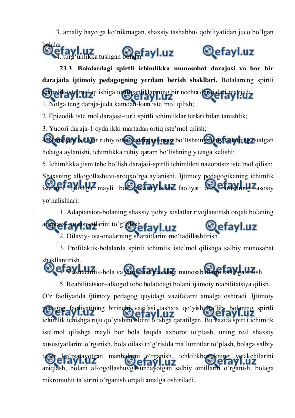  
 
3. amaliy hayotga koʻnikmagan, shaxsiy tashabbus qobiliyatidan judo boʻlgan 
bolalar 
4. turgʻunlikka tushgan bolalar 
23.3. Bolalardagi spirtli ichimlikka munosabat darajasi va har bir 
darajada ijtimoiy pedagogning yordam berish shakllari. Bolalarning spirtli 
ichimlik isteʼmol qilishiga tortilganliklarining bir nechta darajalari mavjud: 
1. Nolga teng daraja-juda kamdan-kam isteʼmol qilish; 
2. Epizodik isteʼmol darajasi-turli spirtli ichimliklar turlari bilan tanishlik; 
3. Yuqori daraja-1 oyda ikki martadan ortiq isteʼmol qilish; 
4. Namoyon boʻlgan ruhiy tobelik darajasi-mast boʻlishning ruhiy holatning istalgan 
holatga aylanishi, ichimlikka ruhiy qaram boʻlishning yuzaga kelishi; 
5. Ichimlikka jism tobe boʻlish darajasi-spirtli ichimlikni nazoratsiz isteʼmol qilish;  
Shaxsning alkogollashuvi-aroqxoʻrga aylanishi. Ijtimoiy pedagogikaning ichimlik 
isteʼmol qilishga mayli bor bolalar bilan faoliyat olib borishning asosiy 
yoʻnalishlari: 
1. Adaptatsion-bolaning shaxsiy ijobiy xislatlar rivojlantirish orqali bolaning 
adaptativ xususiyatlarini toʻgʻirlash. 
2. Oilaviy- ota-onalarning sharoitlarini mo‘tadillashtirish 
3. Profilaktik-bolalarda spirtli ichimlik isteʼmol qilishga salbiy munosabat 
shakllantirish. 
4. Vositachilik-bola va jamiyat oʻrtasidagi munosabatlarni tartibga solish.  
  
5. Reabilitatsion-alkogol tobe holatidagi bolani ijtimoiy reabilitatsiya qilish. 
Oʻz faoliyatida ijtimoiy pedagog quyidagi vazifalarni amalga oshiradi. Ijtimoiy 
pedagog faoliyatining birinchi vazifasi tashxis qoʻyish boʻlib, bolaning spirtli 
ichimlik ichishga ruju qoʻyishini oldini olishga qaratilgan. Bu vazifa spirtli ichimlik 
isteʼmol qilishga mayli bor bola haqida axborot toʻplash, uning real shaxsiy 
xususiyatlarini oʻrganish, bola oilasi toʻgʻrisida maʼlumotlar toʻplash, bolaga salbiy 
taʼsir koʻrsatayotgan manbalarni oʻrganish, ichkilikbozlikning yetakchilarini 
aniqlash, bolani alkogollashuvga undayotgan salbiy omillarni oʻrganish, bolaga 
mikromuhit taʼsirini oʻrganish orqali amalga oshiriladi. 
