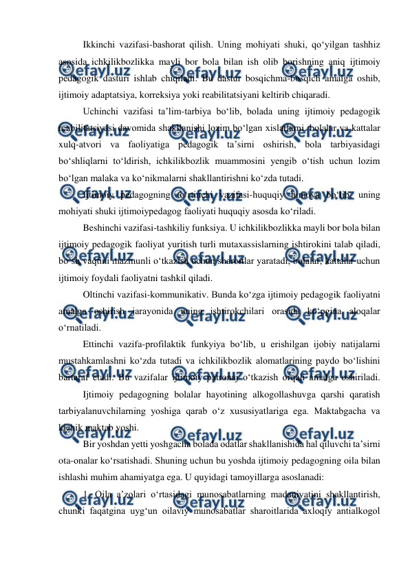  
 
 
Ikkinchi vazifasi-bashorat qilish. Uning mohiyati shuki, qoʻyilgan tashhiz 
asosida ichkilikbozlikka mayli bor bola bilan ish olib borishning aniq ijtimoiy 
pedagogik dasturi ishlab chiqiladi. Bu dastur bosqichma-bosqich amalga oshib, 
ijtimoiy adaptatsiya, korreksiya yoki reabilitatsiyani keltirib chiqaradi. 
 
Uchinchi vazifasi taʼlim-tarbiya boʻlib, bolada uning ijtimoiy pedagogik 
reabilitatsiyasi davomida shakllanishi lozim boʻlgan xislatlarni, bolalar va kattalar 
xulq-atvori va faoliyatiga pedagogik taʼsirni oshirish, bola tarbiyasidagi 
boʻshliqlarni toʻldirish, ichkilikbozlik muammosini yengib oʻtish uchun lozim 
boʻlgan malaka va koʻnikmalarni shakllantirishni koʻzda tutadi. 
 
Ijtimoiy pedagogning toʻrtinchi vazifasi-huquqiy himoya boʻlib, uning 
mohiyati shuki ijtimoiypedagog faoliyati huquqiy asosda koʻriladi. 
 
Beshinchi vazifasi-tashkiliy funksiya. U ichkilikbozlikka mayli bor bola bilan 
ijtimoiy pedagogik faoliyat yuritish turli mutaxassislarning ishtirokini talab qiladi, 
boʻsh vaqtini mazmunli oʻtkazish uchun sharoitlar yaratadi, bolalar, kattalar uchun 
ijtimoiy foydali faoliyatni tashkil qiladi. 
 
Oltinchi vazifasi-kommunikativ. Bunda koʻzga ijtimoiy pedagogik faoliyatni 
amalga oshirish jarayonida uning ishtirokchilari orasida koʻpgina aloqalar 
oʻrnatiladi. 
 
Ettinchi vazifa-profilaktik funkyiya boʻlib, u erishilgan ijobiy natijalarni 
mustahkamlashni koʻzda tutadi va ichkilikbozlik alomatlarining paydo boʻlishini 
bartaraf etadi. Bu vazifalar ijtimoiy patronaj oʻtkazish orqali amalga oshiriladi. 
 
Ijtimoiy pedagogning bolalar hayotining alkogollashuvga qarshi qaratish 
tarbiyalanuvchilarning yoshiga qarab oʻz xususiyatlariga ega. Maktabgacha va 
kichik maktab yoshi. 
 
Bir yoshdan yetti yoshgacha bolada odatlar shakllanishida hal qiluvchi taʼsirni 
ota-onalar koʻrsatishadi. Shuning uchun bu yoshda ijtimoiy pedagogning oila bilan 
ishlashi muhim ahamiyatga ega. U quyidagi tamoyillarga asoslanadi: 
1. Oila aʼzolari oʻrtasidagi munosabatlarning madaniyatini shakllantirish, 
chunki faqatgina uygʻun oilaviy munosabatlar sharoitlarida axloqiy antialkogol 
