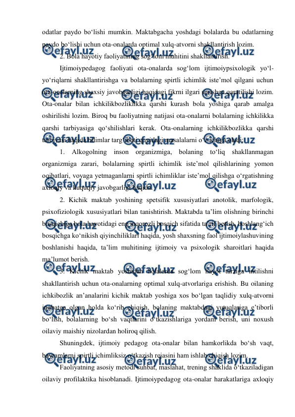  
 
odatlar paydo boʻlishi mumkin. Maktabgacha yoshdagi bolalarda bu odatlarning 
paydo boʻlishi uchun ota-onalarda optimal xulq-atvorni shakllantirish lozim. 
2. Bola hayotiy faoliyatining sogʻlom muhitini shakllantirish. 
 
Ijtimoiypedagog faoliyati ota-onalarda sogʻlom ijtimoiypsixologik yoʻl-
yoʻriqlarni shakllantirishga va bolalarning spirtli ichimlik isteʼmol qilgani uchun 
ota-onalarning shaxsiy javobgarligi haqidagi fikrni ilgari surishga qaratilishi lozim. 
Ota-onalar bilan ichkilikbozliklikka qarshi kurash bola yoshiga qarab amalga 
oshirilishi lozim. Biroq bu faoliyatning natijasi ota-onalarni bolalarning ichkilikka 
qarshi tarbiyasiga qoʻshilishlari kerak. Ota-onalarning ichkilikbozlikka qarshi 
tarbiyasi haqida bilimlar targʻiboti quyidagi masalalarni oʻz ichiga oladi: 
1. Alkogolning inson organizmiga, bolaning toʻliq shakllanmagan 
organizmiga zarari, bolalarning spirtli ichimlik isteʼmol qilishlarining yomon 
oqibatlari, voyaga yetmaganlarni spirtli ichimliklar isteʼmol qilishga oʻrgatishning 
axloqiy va huquqiy javobgarligi haqida. 
2. Kichik maktab yoshining spetsifik xususiyatlari anotolik, marfologik, 
psixofiziologik xususiyatlari bilan tanishtirish. Maktabda taʼlim olishning birinchi 
bosqichiga bola hayotidagi eng inqorozli bosqich sifatida taʼrif berish, boshlangʻich 
bosqichga koʻnikish qiyinchiliklari haqida, yosh shaxsning faol ijtimoiylashuvining 
boshlanishi haqida, taʼlim muhitining ijtimoiy va psixologik sharoitlari haqida 
maʼlumot berish. 
3. Kichik maktab yoshidan bolalarda sogʻlom hayot tarziga intilishni 
shakllantirish uchun ota-onalarning optimal xulq-atvorlariga erishish. Bu oilaning 
ichkibozlik anʼanalarini kichik maktab yoshiga xos boʻlgan taqlidiy xulq-atvorni 
inobatga olgan holda koʻrib chiqish, bolaning maktabdagi yutuqlariga eʼtiborli 
boʻlish, bolalarning boʻsh vaqtlarini oʻtkazishlariga yordam berish, uni noxush 
oilaviy maishiy nizolardan holiroq qilish. 
 
Shuningdek, ijtimoiy pedagog ota-onalar bilan hamkorlikda boʻsh vaqt, 
bayramlarni spirtli ichimliksiz oʻtkazish rejasini ham ishlab chiqish lozim. 
 
Faoliyatning asosiy metodi suhbat, maslahat, trening shaklida oʻtkaziladigan 
oilaviy profilaktika hisoblanadi. Ijtimoiypedagog ota-onalar harakatlariga axloqiy 
