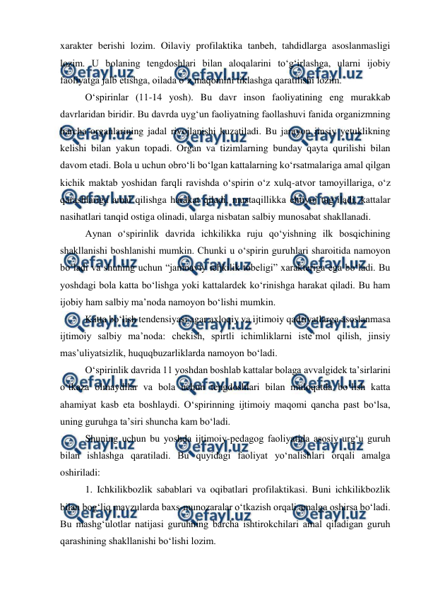  
 
xarakter berishi lozim. Oilaviy profilaktika tanbeh, tahdidlarga asoslanmasligi 
lozim. U bolaning tengdoshlari bilan aloqalarini toʻgʻirlashga, ularni ijobiy 
faoliyatga jalb etishga, oilada oʻz maqomini tiklashga qaratilishi lozim. 
 
Oʻspirinlar (11-14 yosh). Bu davr inson faoliyatining eng murakkab 
davrlaridan biridir. Bu davrda uygʻun faoliyatning faollashuvi fanida organizmning 
barcha organlarining jadal rivojlanishi kuzatiladi. Bu jarayon jinsiy yetuklikning 
kelishi bilan yakun topadi. Organ va tizimlarning bunday qayta qurilishi bilan 
davom etadi. Bola u uchun obroʻli boʻlgan kattalarning koʻrsatmalariga amal qilgan 
kichik maktab yoshidan farqli ravishda oʻspirin oʻz xulq-atvor tamoyillariga, oʻz 
qarashlariga amal qilishga harakat qiladi, mustaqillikka ehtiyoj tugʻiladi, kattalar 
nasihatlari tanqid ostiga olinadi, ularga nisbatan salbiy munosabat shakllanadi. 
 
Aynan oʻspirinlik davrida ichkilikka ruju qoʻyishning ilk bosqichining 
shakllanishi boshlanishi mumkin. Chunki u oʻspirin guruhlari sharoitida namoyon 
boʻladi va shuning uchun “jamoaviy ichkilik tobeligi” xarakteriga ega boʻladi. Bu 
yoshdagi bola katta boʻlishga yoki kattalardek koʻrinishga harakat qiladi. Bu ham 
ijobiy ham salbiy maʼnoda namoyon boʻlishi mumkin.  
 
Katta boʻlish tendensiyasi agar axloqiy va ijtimoiy qadriyatlarga asoslanmasa 
ijtimoiy salbiy maʼnoda: chekish, spirtli ichimliklarni isteʼmol qilish, jinsiy 
masʼuliyatsizlik, huquqbuzarliklarda namoyon boʻladi. 
 
Oʻspirinlik davrida 11 yoshdan boshlab kattalar bolaga avvalgidek taʼsirlarini 
oʻtkaza olmaydilar va bola uchun tengdoshlari bilan muloqatda boʻlish katta 
ahamiyat kasb eta boshlaydi. Oʻspirinning ijtimoiy maqomi qancha past boʻlsa, 
uning guruhga taʼsiri shuncha kam boʻladi. 
 
Shuning uchun bu yoshda ijtimoiy-pedagog faoliyatida asosiy urgʻu guruh 
bilan ishlashga qaratiladi. Bu quyidagi faoliyat yoʻnalishlari orqali amalga 
oshiriladi: 
1. Ichkilikbozlik sabablari va oqibatlari profilaktikasi. Buni ichkilikbozlik 
bilan bogʻliq mavzularda baxs-munozaralar oʻtkazish orqali amalga oshirsa boʻladi. 
Bu mashgʻulotlar natijasi guruhning barcha ishtirokchilari amal qiladigan guruh 
qarashining shakllanishi boʻlishi lozim. 
