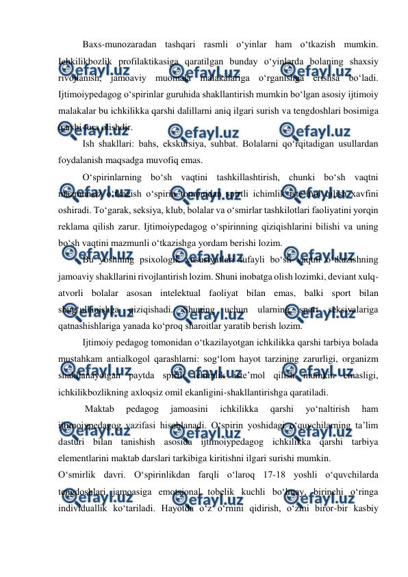  
 
Baxs-munozaradan tashqari rasmli oʻyinlar ham oʻtkazish mumkin. 
Ichkilikbozlik profilaktikasiga qaratilgan bunday oʻyinlarda bolaning shaxsiy 
rivojlanish, jamoaviy muomala malakalariga oʻrganishga erishsa boʻladi. 
Ijtimoiypedagog oʻspirinlar guruhida shakllantirish mumkin boʻlgan asosiy ijtimoiy 
malakalar bu ichkilikka qarshi dalillarni aniq ilgari surish va tengdoshlari bosimiga 
qarshi tura olishdir. 
 
Ish shakllari: bahs, ekskursiya, suhbat. Bolalarni qoʻrqitadigan usullardan 
foydalanish maqsadga muvofiq emas.  
Oʻspirinlarning boʻsh vaqtini tashkillashtirish, chunki boʻsh vaqtni 
mazmunsiz oʻtkazish oʻspirin tomonidan spirtli ichimlik isteʼmol qilish xavfini 
oshiradi. Toʻgarak, seksiya, klub, bolalar va oʻsmirlar tashkilotlari faoliyatini yorqin 
reklama qilish zarur. Ijtimoiypedagog oʻspirinning qiziqishlarini bilishi va uning 
boʻsh vaqtini mazmunli oʻtkazishga yordam berishi lozim.  
 
Bu yoshning psixologik xususiyatlari tufayli boʻsh vaqtni oʻtkazishning 
jamoaviy shakllarini rivojlantirish lozim. Shuni inobatga olish lozimki, deviant xulq-
atvorli bolalar asosan intelektual faoliyat bilan emas, balki sport bilan 
shugʻullanishga qiziqishadi. Shuning uchun ularning sport seksiyalariga 
qatnashishlariga yanada koʻproq sharoitlar yaratib berish lozim. 
Ijtimoiy pedagog tomonidan oʻtkazilayotgan ichkilikka qarshi tarbiya bolada 
mustahkam antialkogol qarashlarni: sogʻlom hayot tarzining zarurligi, organizm 
shakllanayotgan paytda spirtli ichimlik isteʼmol qilish mumkin emasligi, 
ichkilikbozlikning axloqsiz omil ekanligini-shakllantirishga qaratiladi.   
 Maktab 
pedagog 
jamoasini 
ichkilikka 
qarshi 
yoʻnaltirish 
ham 
ijtimoiypedagog vazifasi hisoblanadi. Oʻspirin yoshidagi oʻquvchilarning taʼlim 
dasturi bilan tanishish asosida ijtimoiypedagog ichkilikka qarshi tarbiya 
elementlarini maktab darslari tarkibiga kiritishni ilgari surishi mumkin. 
Oʻsmirlik davri. Oʻspirinlikdan farqli oʻlaroq 17-18 yoshli oʻquvchilarda 
tengdoshlari jamoasiga emotsional tobelik kuchli boʻlmay, birinchi oʻringa 
individuallik koʻtariladi. Hayotda oʻz oʻrnini qidirish, oʻzini biror-bir kasbiy 
