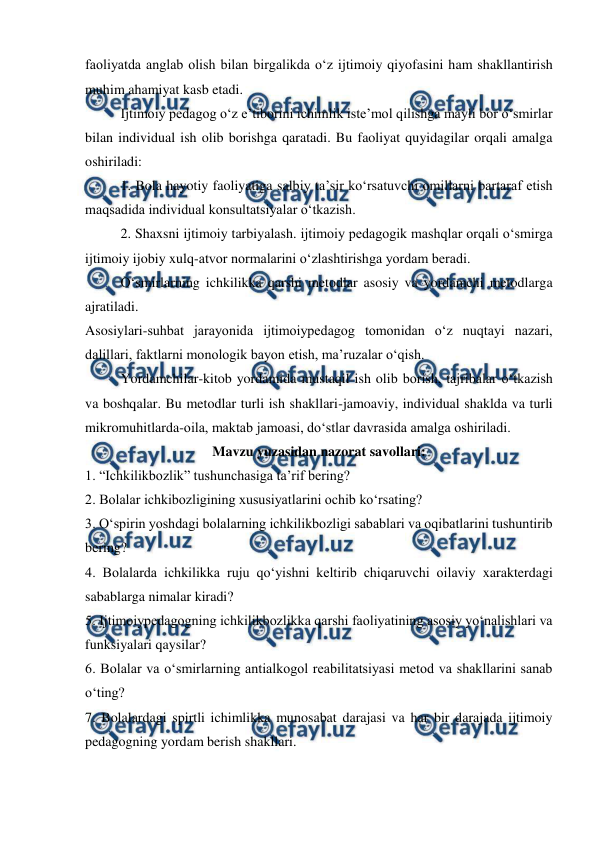  
 
faoliyatda anglab olish bilan birgalikda oʻz ijtimoiy qiyofasini ham shakllantirish 
muhim ahamiyat kasb etadi.  
Ijtimoiy pedagog oʻz eʼtiborini ichimlik isteʼmol qilishga mayli bor oʻsmirlar 
bilan individual ish olib borishga qaratadi. Bu faoliyat quyidagilar orqali amalga 
oshiriladi: 
1. Bola hayotiy faoliyatiga salbiy taʼsir koʻrsatuvchi omillarni bartaraf etish 
maqsadida individual konsultatsiyalar oʻtkazish. 
2. Shaxsni ijtimoiy tarbiyalash. ijtimoiy pedagogik mashqlar orqali oʻsmirga 
ijtimoiy ijobiy xulq-atvor normalarini oʻzlashtirishga yordam beradi. 
 
Oʻsmirlarning ichkilikka qarshi metodlar asosiy va yordamchi metodlarga 
ajratiladi. 
Asosiylari-suhbat jarayonida ijtimoiypedagog tomonidan oʻz nuqtayi nazari, 
dalillari, faktlarni monologik bayon etish, maʼruzalar oʻqish. 
Yordamchilar-kitob yordamida mustaqil ish olib borish, tajribalar oʻtkazish 
va boshqalar. Bu metodlar turli ish shakllari-jamoaviy, individual shaklda va turli 
mikromuhitlarda-oila, maktab jamoasi, doʻstlar davrasida amalga oshiriladi. 
Mavzu yuzasidan nazorat savollari: 
1. “Ichkilikbozlik” tushunchasiga taʼrif bering? 
2. Bolalar ichkibozligining xususiyatlarini ochib koʻrsating? 
3. Oʻspirin yoshdagi bolalarning ichkilikbozligi sabablari va oqibatlarini tushuntirib 
bering? 
4. Bolalarda ichkilikka ruju qoʻyishni keltirib chiqaruvchi oilaviy xarakterdagi 
sabablarga nimalar kiradi? 
5. Ijtimoiypedagogning ichkilikbozlikka qarshi faoliyatining asosiy yoʻnalishlari va 
funksiyalari qaysilar?  
6. Bolalar va oʻsmirlarning antialkogol reabilitatsiyasi metod va shakllarini sanab 
oʻting? 
7. Bolalardagi spirtli ichimlikka munosabat darajasi va har bir darajada ijtimoiy 
pedagogning yordam berish shakllari.  
