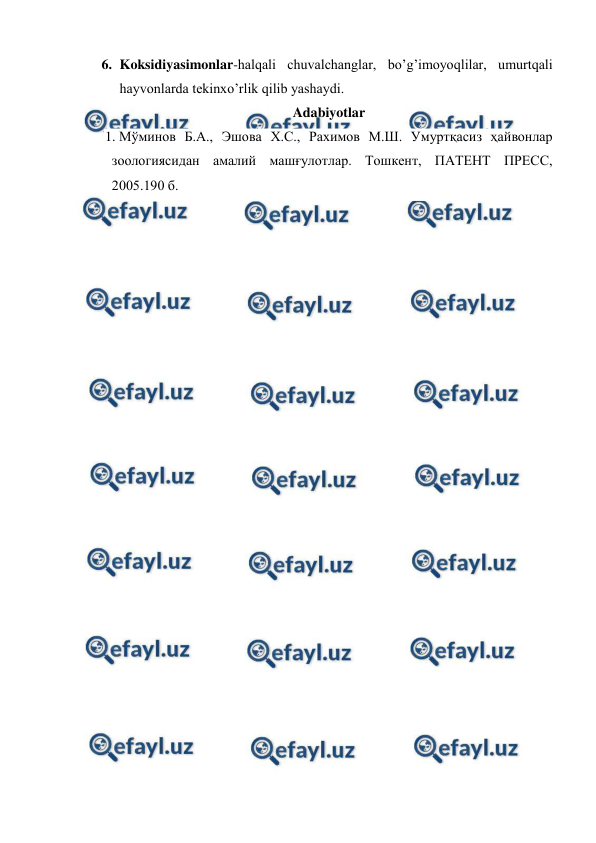  
 
6. Koksidiyasimonlar-halqali chuvalchanglar, bo’g’imoyoqlilar, umurtqali 
hayvonlarda tekinxo’rlik qilib yashaydi. 
Adabiyotlar 
1. Мўминов Б.А., Эшова Х.С., Рахимов М.Ш. Умуртқасиз ҳайвонлар 
зоологиясидан амалий машғулотлар. Тошкент, ПАТЕНТ ПРЕСС, 
2005.190 б. 
 
