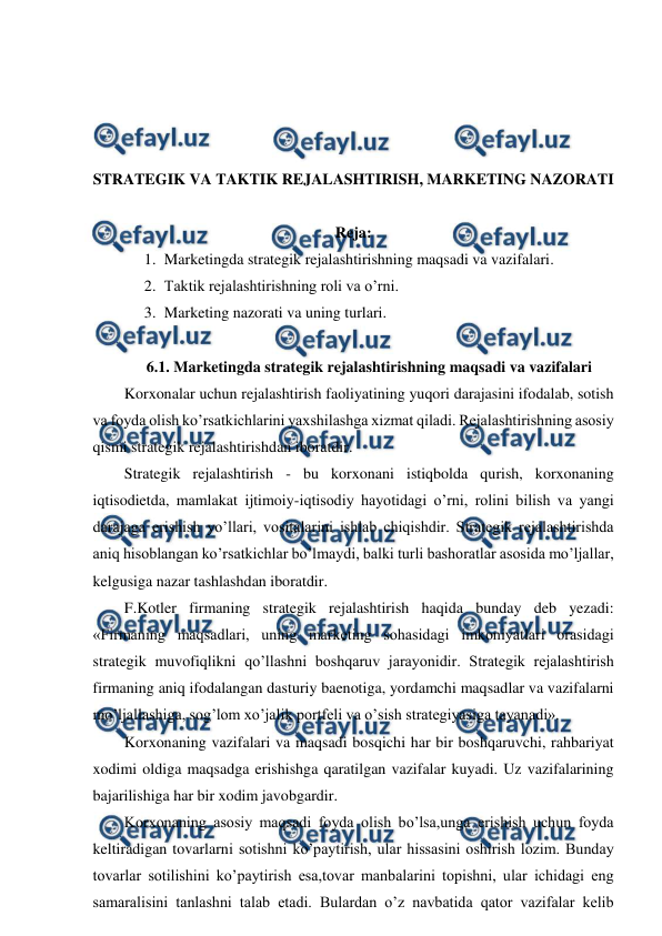  
 
 
 
 
 
STRATEGIK VA TAKTIK REJALASHTIRISH, MARKETING NAZORATI 
 
Reja: 
1. Marketingda strategik rejalashtirishning maqsadi va vazifalari. 
2. Taktik rejalashtirishning roli va o’rni. 
3. Marketing nazorati va uning turlari. 
 
6.1. Marketingda strategik rejalashtirishning maqsadi va vazifalari 
Korxonalar uchun rejalashtirish faoliyatining yuqori darajasini ifodalab, sotish 
va foyda olish ko’rsatkichlarini yaxshilashga xizmat qiladi. Rejalashtirishning asosiy 
qismi strategik rejalashtirishdan iboratdir. 
Strategik rejalashtirish - bu korxonani istiqbolda qurish, korxonaning 
iqtisodietda, mamlakat ijtimoiy-iqtisodiy hayotidagi o’rni, rolini bilish va yangi 
darajaga erishish yo’llari, vositalarini ishlab chiqishdir. Strategik rejalashtirishda 
aniq hisoblangan ko’rsatkichlar bo’lmaydi, balki turli bashoratlar asosida mo’ljallar, 
kelgusiga nazar tashlashdan iboratdir. 
F.Kotler firmaning strategik rejalashtirish haqida bunday deb yezadi: 
«Firmaning maqsadlari, uning marketing sohasidagi imkoniyatlari orasidagi 
strategik muvofiqlikni qo’llashni boshqaruv jarayonidir. Strategik rejalashtirish 
firmaning aniq ifodalangan dasturiy baenotiga, yordamchi maqsadlar va vazifalarni 
mo’ljallashiga, sog’lom xo’jalik portfeli va o’sish strategiyasiga tayanadi». 
Korxonaning vazifalari va maqsadi bosqichi har bir boshqaruvchi, rahbariyat 
xodimi oldiga maqsadga erishishga qaratilgan vazifalar kuyadi. Uz vazifalarining 
bajarilishiga har bir xodim javobgardir. 
Korxonaning asosiy maqsadi foyda olish bo’lsa,unga erishish uchun foyda 
keltiradigan tovarlarni sotishni ko’paytirish, ular hissasini oshirish lozim. Bunday 
tovarlar sotilishini ko’paytirish esa,tovar manbalarini topishni, ular ichidagi eng 
samaralisini tanlashni talab etadi. Bulardan o’z navbatida qator vazifalar kelib 
