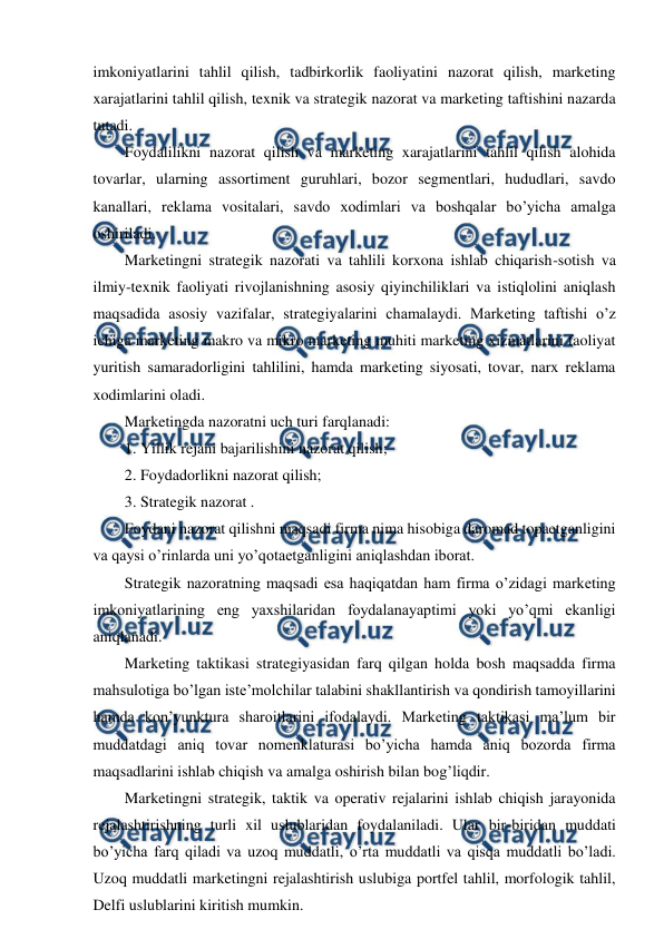  
 
imkoniyatlarini tahlil qilish, tadbirkorlik faoliyatini nazorat qilish, marketing 
xarajatlarini tahlil qilish, texnik va strategik nazorat va marketing taftishini nazarda 
tutadi. 
Foydalilikni nazorat qilish va marketing xarajatlarini tahlil qilish alohida 
tovarlar, ularning assortiment guruhlari, bozor segmentlari, hududlari, savdo 
kanallari, reklama vositalari, savdo xodimlari va boshqalar bo’yicha amalga 
oshiriladi. 
Marketingni strategik nazorati va tahlili korxona ishlab chiqarish-sotish va 
ilmiy-texnik faoliyati rivojlanishning asosiy qiyinchiliklari va istiqlolini aniqlash 
maqsadida asosiy vazifalar, strategiyalarini chamalaydi. Marketing taftishi o’z 
ichiga marketing makro va mikro marketing muhiti marketing xizmatlarini faoliyat 
yuritish samaradorligini tahlilini, hamda marketing siyosati, tovar, narx reklama 
xodimlarini oladi. 
Marketingda nazoratni uch turi farqlanadi: 
1.  
Yillik rejani bajarilishini nazorat qilish; 
2.  
Foydadorlikni nazorat qilish; 
3.  
Strategik nazorat . 
Foydani nazorat qilishni maqsadi firma nima hisobiga daromad topaetganligini 
va qaysi o’rinlarda uni yo’qotaetganligini aniqlashdan iborat. 
Strategik nazoratning maqsadi esa haqiqatdan ham firma o’zidagi marketing 
imkoniyatlarining eng yaxshilaridan foydalanayaptimi yoki yo’qmi ekanligi 
aniqlanadi. 
Marketing taktikasi strategiyasidan farq qilgan holda bosh maqsadda firma 
mahsulotiga bo’lgan iste’molchilar talabini shakllantirish va qondirish tamoyillarini 
hamda kon’yunktura sharoitlarini ifodalaydi. Marketing taktikasi ma’lum bir 
muddatdagi aniq tovar nomenklaturasi bo’yicha hamda aniq bozorda firma 
maqsadlarini ishlab chiqish va amalga oshirish bilan bog’liqdir.  
Marketingni strategik, taktik va operativ rejalarini ishlab chiqish jarayonida 
rejalashtirishning turli xil uslublaridan foydalaniladi. Ular bir-biridan muddati 
bo’yicha farq qiladi va uzoq muddatli, o’rta muddatli va qisqa muddatli bo’ladi. 
Uzoq muddatli marketingni rejalashtirish uslubiga portfel tahlil, morfologik tahlil, 
Delfi uslublarini kiritish mumkin. 
