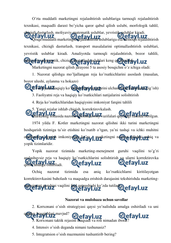  
 
O’rta muddatli marketingni rejalashtirish uslublariga tarmoqli rejalashtirish 
texnikasi, maqsadli daraxt bo’yicha qaror qabul qilish uslubi, morfologik tahlil, 
chiziqli dasturlash, moliyaviy-matematik uslublar, yevristik uslublar kiradi. 
Qisqa muddatli marketingni rejalashtirish uslublariga esa tarmoqli rejalashtirish 
texnikasi, chiziqli dasturlash, transport masalalarini optimallashtirish uslublari, 
yevristik uslublar kiradi. Amaliyotda tarmoqli rejalashtirish, bozor tahlili, 
moliyaviy-matematik, chiziqli dasturlash uslublari keng qo’llaniladi. 
Marketingni nazorat qilish jarayoni 5 ta asosiy bosqichni o’z ichiga oladi: 
1. Nazorat qilishga mo’ljallangan reja ko’rsatkichlarini asoslash (masalan, 
bozor ulushi, aylanma va hokazo) 
2. Faoliyatni haqiqiy ko’rsatkichlari natijalarini ulchash (ma’lumotlarni yig’ish) 
3. Faoliyatni reja va haqiqiy ko’rsatkichlari natijalarini solishtirish 
4. Reja ko’rsatkichlaridan haqiqiysini imkoniyat farqini tahlili 
5. Yangi rejalar ishlab chiqish, korrektirovkalash. 
Marketing sohasida nazorat qilishni asosiy vazifalari quyidagi rasmda berilgan. 
1974 yilda F. Kotler marketingni nazorat qilishni ikki turini marketingni 
boshqarish tizimiga ta’sir etishini ko’rsatib o’tgan, ya’ni tashqi va ichki muhitni 
omillarini o’zgarish imkoniyatiga ko’ra – marketingni nazorat qilishni ochiq va 
yopik tizimlaridir. 
Yopik nazorat tizimida marketing-menejment guruhi vaqilini to’g’ri 
aralashuvsiz reja va haqiqiy ko’rsatkichlarini solishtirish va ularni korrektirovka 
qilish amalga oshiriladi. 
Ochiq 
nazorat 
tizimida 
esa 
aniq 
ko’rsatkichlarni 
kiritilayotgan 
korrektirovkasini baholash va maqsadga erishish darajasini tekshirishda marketing-
menejment guruhini vaqilini faol qatnashishi ko’zda tutiladi. 
 
Nazorat va mulohaza uchun savollar 
2. Korxonani o’sish strategiyasi qaysi yo’nalishda amalga oshiriladi va uni 
qanday bosqichlari mavjud? 
3. Korxonani taktik rejasini maqsadi va roli nimadan iborat? 
4. Intensiv o’sish deganda nimani tushunasiz? 
5. Integratsion o’sish mazmunini tushuntirib bering? 
