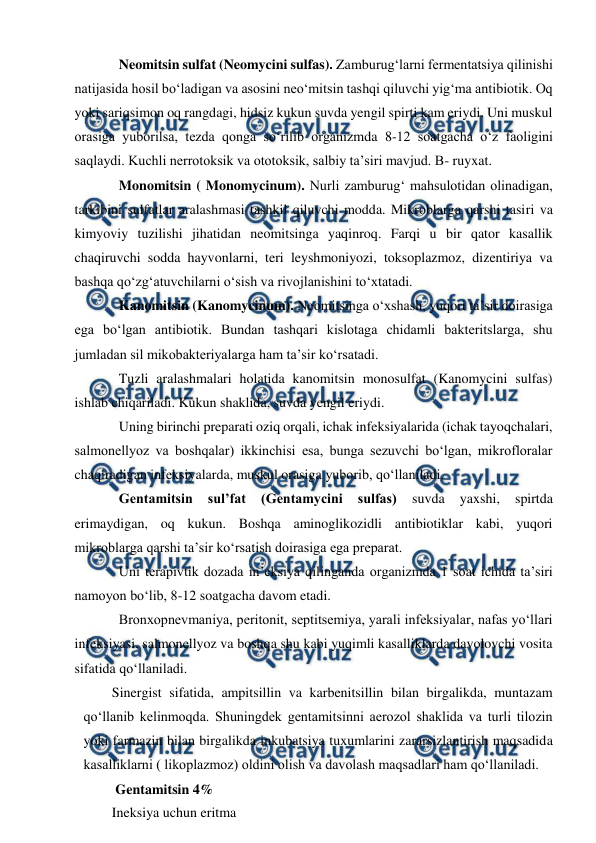  
 
Neomitsin sulfat (Neomycini sulfas). Zamburug‘larni fermentatsiya qilinishi 
natijasida hosil bo‘ladigan va asosini neo‘mitsin tashqi qiluvchi yig‘ma antibiotik. Oq 
yoki sariqsimon oq rangdagi, hidsiz kukun suvda yengil spirti kam eriydi. Uni muskul 
orasiga yuborilsa, tezda qonga so‘rilib organizmda 8-12 soatgacha o‘z faoligini 
saqlaydi. Kuchli nerrotoksik va ototoksik, salbiy ta’siri mavjud. B- ruyxat. 
Monomitsin ( Monomycinum). Nurli zamburug‘ mahsulotidan olinadigan, 
tarkibini sulfatlar aralashmasi tashkil qiluvchi modda. Mikroblarga qarshi tasiri va 
kimyoviy tuzilishi jihatidan neomitsinga yaqinroq. Farqi u bir qator kasallik 
chaqiruvchi sodda hayvonlarni, teri leyshmoniyozi, toksoplazmoz, dizentiriya va 
bashqa qo‘zg‘atuvchilarni o‘sish va rivojlanishini to‘xtatadi.  
Kanomitsin (Kanomycinum). Neomitsinga o‘xshash, yuqori ta’sir doirasiga 
ega bo‘lgan antibiotik. Bundan tashqari kislotaga chidamli bakteritslarga, shu 
jumladan sil mikobakteriyalarga ham ta’sir ko‘rsatadi. 
Tuzli aralashmalari holatida kanomitsin monosulfat (Kanomycini sulfas) 
ishlab chiqariladi. Kukun shaklida, suvda yengil eriydi. 
Uning birinchi preparati oziq orqali, ichak infeksiyalarida (ichak tayoqchalari, 
salmonellyoz va boshqalar) ikkinchisi esa, bunga sezuvchi bo‘lgan, mikrofloralar 
chaqiradigan infeksiyalarda, muskul orasiga yuborib, qo‘llaniladi.  
Gentamitsin 
sul’fat 
(Gentamycini 
sulfas) 
suvda 
yaxshi, 
spirtda 
erimaydigan, oq kukun. Boshqa aminoglikozidli antibiotiklar kabi, yuqori 
mikroblarga qarshi ta’sir ko‘rsatish doirasiga ega preparat. 
Uni terapivtik dozada in’eksiya qilinganda organizmda 1 soat ichida ta’siri 
namoyon bo‘lib, 8-12 soatgacha davom etadi. 
Bronxopnevmaniya, peritonit, septitsemiya, yarali infeksiyalar, nafas yo‘llari 
infeksiyasi, salmonellyoz va boshqa shu kabi yuqimli kasalliklarda davolovchi vosita 
sifatida qo‘llaniladi.  
Sinergist sifatida, ampitsillin va karbenitsillin bilan birgalikda, muntazam 
qo‘llanib kelinmoqda. Shuningdek gentamitsinni aerozol shaklida va turli tilozin 
yoki farmazin bilan birgalikda inkubatsiya tuxumlarini zararsizlantirish maqsadida 
kasalliklarni ( likoplazmoz) oldini olish va davolash maqsadlari ham qo‘llaniladi.  
 Gentamitsin 4% 
Ineksiya uchun eritma 
