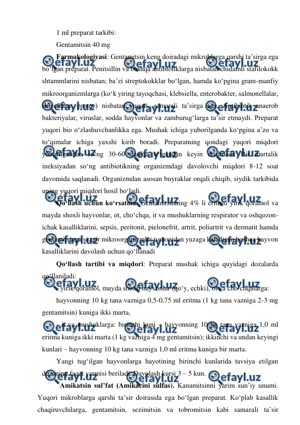  
 
1 ml preparat tarkibi: 
Gentamitsin 40 mg 
Farmakologiyasi: Gentamitsin keng doiradagi mikroblarga qarshi ta’sirga ega 
bo‘lgan preparat. Penitsillin va boshqa antibiotiklarga nisbatan chidamli stafilokokk 
shtammlarini nisbatan; ba’zi streptokokklar bo‘lgan, hamda ko‘pgina gram-manfiy 
mikroorganizmlarga (ko‘k yiring tayoqchasi, klebsiella, enterobakter, salmonellalar, 
shigellalar, protey) nisbatan yuqori, samarali ta’sirga ega. Antibiotik anaerob 
bakteriyalar, viruslar, sodda hayvonlar va zamburug‘larga ta’sir etmaydi. Preparat 
yuqori bio o‘zlashuvchanlikka ega. Mushak ichiga yuborilganda ko‘pgina a’zo va 
to‘qimalar ichiga yaxshi kirib boradi. Preparatning qondagi yuqori miqdori 
yuborilgandan so‘ng 30-60 daqiqa o‘tgandan keyin erishiladi. Bir martalik 
ineksiyadan so‘ng antibiotikning organizmdagi davolovchi miqdori 8-12 soat 
davomida saqlanadi. Organizmdan asosan buyraklar orqali chiqib, siydik tarkibida 
uning yuqori miqdori hosil bo‘ladi. 
Qo‘llash uchun ko‘rsatma: Gentamitsinning 4% li eritmsi yirik qoramol va 
mayda shoxli hayvonlar, ot, cho‘chqa, it va mushuklarning respirator va oshqozon-
ichak kasalliklarini, sepsis, peritonit, pielonefrit, artrit, poliartrit va dermatit hamda 
gentamitsinga sezgir mikroorganizmlar tomonidan yuzaga keladigan boshqa hayvon 
kasalliklarini davolash uchun qo‘llanadi 
Qo‘llash tartibi va miqdori: Preparat mushak ichiga quyidagi dozalarda 
qo‘llaniladi: 
- yirik qoramol, mayda shoxli hayvonlar (qo‘y, echki), ot va cho‘chqalarga:  
hayvonning 10 kg tana vazniga 0,5-0,75 ml eritma (1 kg tana vazniga 2-3 mg 
gentamitsin) kuniga ikki marta,  
- it va mushuklarga: birinchi kuni – hayvonning 10 kg tana vazniga 1,0 ml 
eritma kuniga ikki marta (1 kg vazniga 4 mg gentamitsin); ikkinchi va undan keyingi 
kunlari – hayvonning 10 kg tana vazniga 1,0 ml eritma kuniga bir marta.  
Yangi tug‘ilgan hayvonlarga hayotining birinchi kunlarida tavsiya etilgan 
dozaning faqat yarmisi beriladi. Davolash kursi 3 – 5 kun. 
Amikatsin sul’fat (Amikacini sulfas). Kanamitsinni yarim sun’iy unumi. 
Yuqori mikroblarga qarshi ta’sir doirasida ega bo‘lgan preparat. Ko‘plab kasallik 
chaqiruvchilarga, gentamitsin, sezimitsin va tobromitsin kabi samarali ta’sir 
