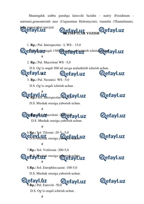  
 
 
Shuningdek ushbu guruhga kiruvchi fuzidin – natriy (Fusidinum - 
natrium),gemomitsinli maz (Unguentum Heliomycini), tiamulin (Thamulinum), 
kabi preparatlari mavjud. 
RETSEPTLAR YOZISH 
 
1. Rp.: Pul. Interspectini - L WS – 15,0 
   D.S.Og‘iz orqali 1500 ml suvga aralashtirib ichirish uchun. 
                 # 
2. Rp.: Pul. Macroloni WS –5,0 
   D.S. Og‘iz orqali 500 ml suvga aralashtirib ichirish uchun. 
                 # 
3. Rp.: Pul. Neomixi  WS –5,0 
   D.S. Og‘iz orqali ichirish uchun . 
                 # 
4. Rp.: Sol. Interspectini- L– 5,0 
   D.S. Mushak orasiga yuborish uchun.  
                 # 
5. Rp.: Pul. Macroloni -200-10,0 
     D.S. Mushak orasiga yuborish uchun. 
                 # 
 
6.Rp.: Sol. Tilosini -20 % -5,0 
   D.S. Mushak orasiga yuborish uchun. 
                 #  
7.Rp.: Sol. Vetilosini -200-5,0 
   D.S. Mushak orasiga yuborish uchun. 
                 #  
8.Rp.: Sol. Enrophlocsasini -100-5,0 
   D.S. Mushak orasiga yuborish uchun. 
                 #  
9.Rp.: Pul. Enroviti -50,0 
    D.S. Og‘iz orqali ichirish uchun . 
                 # 
