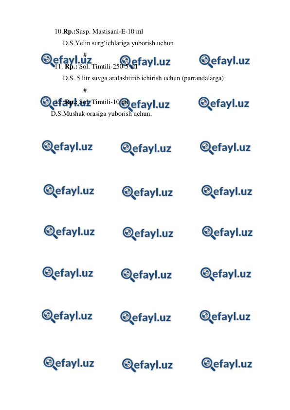  
 
10.Rp.:Susp. Mastisani-E-10 ml  
     D.S.Yelin surg‘ichlariga yuborish uchun 
                 # 
11. Rp.: Sol. Timtili-250-5 ml 
     D.S. 5 litr suvga aralashtirib ichirish uchun (parrandalarga) 
                 # 
12. Rp.: Sol. Timtili-10 ml 
      D.S.Mushak orasiga yuborish uchun. 
