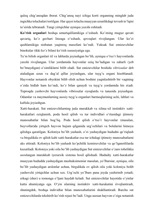  
 
quloq chig’anoqdan iborat. Chig’anoq nayi ichiga korti organning minglab juda 
ingichka tolachalari tortilgan. Har qaysi tolacha muayyan uzunlikdagi tovush to’lqini 
ta’sirida tebranadi. Tungi yirtqichlar ayniqsa yaxshi eshitadi. 
Ko’rish organlari boshqa umurtqalilamikiga o’xshash. Ko’zning muguz qavati 
qavariq, ko’z gavhari linzaga o’xshash, qovoqlari rivojlangan. Ular ko’zi 
qushlarnikiga nisbatan yaqinroq masofani ko’radi. Yuksak Sut emizuvchilar 
binokular (ikki ko’z bilan) ko’rish xususiyatiga ega. 
Ta’m bilish organlari til va lablarda joyiashgan bo’lib, ayniqsa o’txo’r hayvonlarda 
yaxshi rivojlangan. Ular yordamida hayvonlar oziq bo’ladigan va zaharli (yeb 
bo’lmaydigan) o’simliklarni bilib oladi. Sut emizuvchilar boshida vibrissalar deb 
ataladigan uzun va dag’al qillar joyiashgan, ular tuyg’u organi hisoblanadi. 
Hayvonlar notanish obyektni bilib olish uchun boshini yaqinlashtirib bir vaqtning 
o’zida hidlab ham ko’radi, ko’z bilan qaraydi va tuyg’u yordamida his etadi. 
Tuproqda yashovchi hayvonlarda vibrissalar oyoqlarda va tanasida joyiashgan. 
Odamlar va maymunlarning asosiy tuyg’u organlari barmoqlarining uchi, lablari va 
kaftida joyiashgan. 
Xatti-harakati. Sut emizuvchilarning juda murakkab va xilma-xil instinktiv xatti-
harakatlari oziqlanish, poda hosil qilish va tur individlari o’rtasidagi ijtimoiy 
munosabatlar bilan bog’liq. Poda hosil qilish o’txo’r hayvonlar (masalan, 
buyvollar)da yirtqich hayvon hujum qilganida urg’ochilari va bolalarini himoya 
qilishga qaratilgan. Koloniya bo’lib yashash, o’zi yashaydigan hududni qo’riqlash 
va birgalikda ov qilish kabi xatti-harakatlar esa tur ichidagi ijtimoiy munosabatlarni 
aks ettiradi. Koloniya bo’lib yashash ko’pchilik kemiruvchilar va qo’lqanotlilarda 
kuzatiladi. Koloniya yoki oila bo’lib yashaydigan Sut emizuvchilar o’zaro tobelikka 
asoslangan murakkab iyerarxik sistema hosil qilishadi. Hududiy xatti-harakatlar 
muayyan hududda yashaydigan mushuksimoniar masalan, yo’lbarsiar, ayniqsa, oila 
bo’lib yashaydigan arslonlar uchun, birgalikda ov qilish oila yoki koloniya bolib 
yashovchi yirtqichlar uchun xos. Urg’ochi yo’lbars pana joyda yashirinib yotadi; 
erkagi (sher) u tomonga o’ljani haydab keladi. Sut emizuvchilar hayotida o’yinlar 
katta ahamiyatga ega. O’yin ularning instinktiv xatti-harakatini rivojlantiradi, 
shuningdek, boshqa individlar bilan munosabatlarini shakllantiradi. Barcha sut 
emizuvchilarda tekshirib ko’rish rejasi bo’ladi. Unga asosan hayvon o’ziga notanish 
