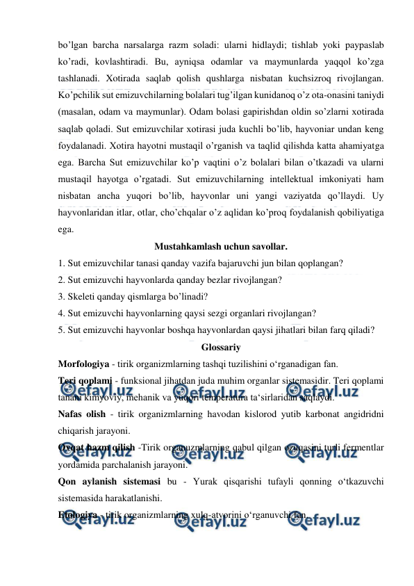  
 
bo’lgan barcha narsalarga razm soladi: ularni hidlaydi; tishlab yoki paypaslab 
ko’radi, kovlashtiradi. Bu, ayniqsa odamlar va maymunlarda yaqqol ko’zga 
tashlanadi. Xotirada saqlab qolish qushlarga nisbatan kuchsizroq rivojlangan. 
Ko’pchilik sut emizuvchilarning bolalari tug’ilgan kunidanoq o’z ota-onasini taniydi 
(masalan, odam va maymunlar). Odam bolasi gapirishdan oldin so’zlarni xotirada 
saqlab qoladi. Sut emizuvchilar xotirasi juda kuchli bo’lib, hayvoniar undan keng 
foydalanadi. Xotira hayotni mustaqil o’rganish va taqlid qilishda katta ahamiyatga 
ega. Barcha Sut emizuvchilar ko’p vaqtini o’z bolalari bilan o’tkazadi va ularni 
mustaqil hayotga o’rgatadi. Sut emizuvchilarning intellektual imkoniyati ham 
nisbatan ancha yuqori bo’lib, hayvonlar uni yangi vaziyatda qo’llaydi. Uy 
hayvonlaridan itlar, otlar, cho’chqalar o’z aqlidan ko’proq foydalanish qobiliyatiga 
ega. 
Mustahkamlash uchun savollar. 
1. Sut emizuvchilar tanasi qanday vazifa bajaruvchi jun bilan qoplangan? 
2. Sut emizuvchi hayvonlarda qanday bezlar rivojlangan? 
3. Skeleti qanday qismlarga bo’linadi? 
4. Sut emizuvchi hayvonlarning qaysi sezgi organlari rivojlangan? 
5. Sut emizuvchi hayvonlar boshqa hayvonlardan qaysi jihatlari bilan farq qiladi? 
Glossariy 
Morfologiya - tirik organizmlarning tashqi tuzilishini o‘rganadigan fan. 
Teri qoplami - funksional jihatdan juda muhim organlar sistemasidir. Teri qoplami 
tanani kimyoviy, mehanik va yuqori temperatura ta‘sirlaridan saqlaydi. 
Nafas olish - tirik organizmlarning havodan kislorod yutib karbonat angidridni 
chiqarish jarayoni. 
Ovqat hazm qilish -Tirik organuzmlarning qabul qilgan ozuqasini turli fermentlar 
yordamida parchalanish jarayoni. 
Qon aylanish sistemasi bu - Yurak qisqarishi tufayli qonning o‘tkazuvchi 
sistemasida harakatlanishi. 
Etologiya - tirik organizmlarning xulq-atvorini o‘rganuvchi fan. 
 
