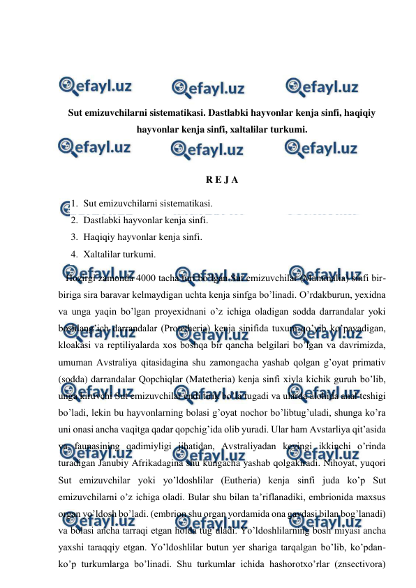  
 
 
 
 
 
Sut emizuvchilarni sistematikasi. Dastlabki hayvonlar kenja sinfi, haqiqiy 
hayvonlar kenja sinfi, xaltalilar turkumi. 
 
 
R E J A 
1. Sut emizuvchilarni sistematikasi. 
2. Dastlabki hayvonlar kenja sinfi. 
3. Haqiqiy hayvonlar kenja sinfi. 
4. Xaltalilar turkumi. 
   Hozirgi zamonda 4000 tacha turi bo’lgan Sut emizuvchilar (Mammalia) sinfi bir-
biriga sira baravar kelmaydigan uchta kenja sinfga bo’linadi. O’rdakburun, yexidna 
va unga yaqin bo’lgan proyexidnani o’z ichiga oladigan sodda darrandalar yoki 
boshlang’ich darrandalar (Protetheria) kenja sinifida tuxum qo’yib ko’payadigan, 
kloakasi va reptiliyalarda xos boshqa bir qancha belgilari bo’lgan va davrimizda, 
umuman Avstraliya qitasidagina shu zamongacha yashab qolgan g’oyat primativ 
(sodda) darrandalar Qopchiqlar (Matetheria) kenja sinfi xiyla kichik guruh bo’lib, 
unga kiruvchi Sut emizuvchilar endi tirik bo’la tugadi va ularda alohida anal teshigi 
bo’ladi, lekin bu hayvonlarning bolasi g’oyat nochor bo’libtug’uladi, shunga ko’ra 
uni onasi ancha vaqitga qadar qopchig’ida olib yuradi. Ular ham Avstarliya qit’asida 
va faunasining qadimiyligi jihatidan, Avstraliyadan keyingi ikkinchi o’rinda 
turadigan Janubiy Afrikadagina shu kungacha yashab qolgakiradi. Nihoyat, yuqori 
Sut emizuvchilar yoki yo’ldoshlilar (Eutheria) kenja sinfi juda ko’p Sut 
emizuvchilarni o’z ichiga oladi. Bular shu bilan ta’riflanadiki, embrionida maxsus 
organ yo’ldosh bo’ladi. (embrion shu organ yordamida ona gavdasi bilan bog’lanadi) 
va bolasi ancha tarraqi etgan holda tug’uladi. Yo’ldoshlilarning bosh miyasi ancha 
yaxshi taraqqiy etgan. Yo’ldoshlilar butun yer shariga tarqalgan bo’lib, ko’pdan-
ko’p turkumlarga bo’linadi. Shu turkumlar ichida hashorotxo’rlar (znsectivora) 
