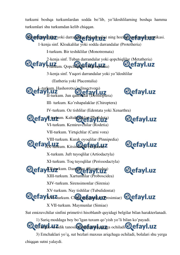  
 
turkumi boshqa turkumlardan sodda bo’lib, yo’ldoshlilarning boshqa hamma 
turkumlari shu turkumdan kelib chiqqan. 
Sut emizuvchilar yoki darrandalar (Mammalia) ning hozirgi zamon sistematikasi. 
            1-kenja sinf. Kloakalilar yoki sodda darrandalar (Protetheria)  
I-turkum. Bir teshiklilar (Monotremata)  
2-kenja sinf. Tuban darrandalar yoki qopchiqlilar (Metatheria) 
I-turkum. Qopchiqlilar (Marsupialia) 
3-kenja sinf. Yuqori darrandalar yoki yo’ldoshlilar  
     (Eutheria yoki Placentalia) 
            I -turkum. Hashorotxo’r (Insectvora) 
II-turkum. Jun qanotlilar (Dermoptera)  
III- turkum. Ko’rshapalaklar (Chiroptera)  
IV-turkum. Oz tishlilar (Edentata yoki Xenarthra)  
V-turkum. Kaltakesaklar (Pholidota)  
VI-turkum. Kemiruvchilar (Rodetia)  
VII-turkum. Yirtqichlar (Carni vora)  
VIII-turkum. Kurak oyoqlilar (Pinnipedia) 
IX-turkum. Kitsimonlar (Cetacea)  
X-turkum. Juft tuyoqlilar (Artiodactyla) 
XI-turkum. Toq tuyoqlilar (Perissodactyla)  
XII-turkum. Damanlar (Hyraciodea)  
XIII-turkum. Xartumlilar (Proboscidea)  
XIV-turkum. Sirensimonlar (Sirenia)  
XV-turkum. Nay tishlilar (Tubulidentat) 
XVI- turkum. Chala maymunlar (Prosimiae)  
X VII-turkum. Maymunlar (Simiae) 
Sut emizuvchilar sinfini primetivi hisoblanib quyidagi belgilar bilan harakterlanadi. 
 
1) Sariq moddaga boy bo’lgan tuxum qo’yish yo’li bilan ko’payadi.  
 
2) Ichak va sidik tanosil teshiklari koaakaga ochiladi.  
 
3) Emchaklari yo’q, sut bezlari maxsus ariqchaga ochiladi, bolalari shu yerga 
chiqqan sutni yalaydi. 
