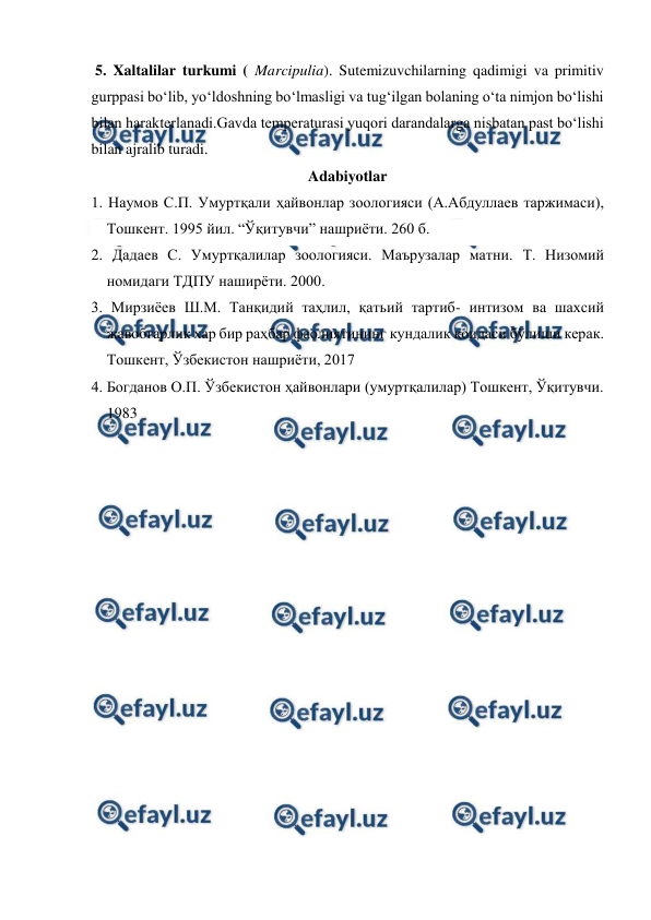  
 
 5. Xaltalilar turkumi ( Marcipulia). Sutemizuvchilarning qadimigi va primitiv 
gurppasi bo‘lib, yo‘ldoshning bo‘lmasligi va tug‘ilgan bolaning o‘ta nimjon bo‘lishi 
bilan harakterlanadi.Gavda temperaturasi yuqori darandalarga nisbatan past bo‘lishi 
bilan ajralib turadi. 
Adabiyotlar 
1. Наумов С.П. Умуртқали ҳайвонлар зоологияси (А.Абдуллаев таржимаси), 
Тошкент. 1995 йил. “Ўқитувчи” нашриёти. 260 б. 
2. Дадаев С. Умуртқалилар зоологияси. Маърузалар матни. Т. Низомий 
номидаги ТДПУ наширёти. 2000. 
3. Мирзиёев Ш.М. Танқидий таҳлил, қатьий тартиб- интизом ва шахсий 
жавобгарлик хар бир раҳбар фаолиятининг кундалик қоидаси бўлиши керак. 
Тошкент, Ўзбекистон нашриёти, 2017 
4. Богданов О.П. Ўзбекистон ҳайвонлари (умуртқалилар) Тошкент, Ўқитувчи. 
1983 
 
