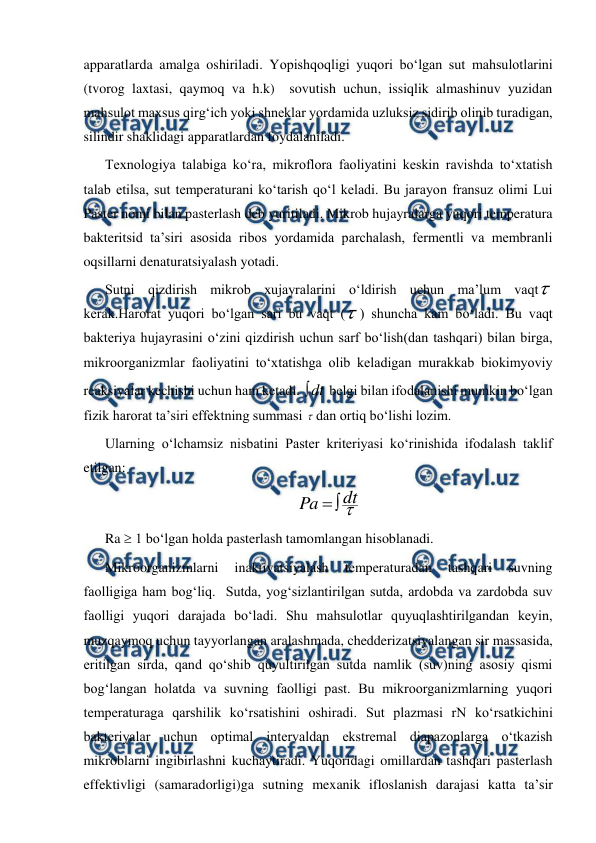  
 
apparatlarda amalga oshiriladi. Yopishqoqligi yuqori bo‘lgan sut mahsulotlarini 
(tvorog laxtasi, qaymoq va h.k)  sovutish uchun, issiqlik almashinuv yuzidan 
mahsulot maxsus qirg‘ich yoki shneklar yordamida uzluksiz sidirib olinib turadigan, 
silindir shaklidagi apparatlardan foydalaniladi.  
Texnologiya talabiga ko‘ra, mikroflora faoliyatini keskin ravishda to‘xtatish 
talab etilsa, sut temperaturani ko‘tarish qo‘l keladi. Bu jarayon fransuz olimi Lui 
Paster nomi bilan pasterlash deb yuritiladi. Mikrob hujayralarga yuqori temperatura 
bakteritsid ta’siri asosida ribos yordamida parchalash, fermentli va membranli 
oqsillarni denaturatsiyalash yotadi. 
Sutni qizdirish mikrob xujayralarini o‘ldirish uchun ma’lum vaqt 
kerak.Harorat yuqori bo‘lgan sari bu vaqt () shuncha kam bo‘ladi. Bu vaqt 
bakteriya hujayrasini o‘zini qizdirish uchun sarf bo‘lish(dan tashqari) bilan birga, 
mikroorganizmlar faoliyatini to‘xtatishga olib keladigan murakkab biokimyoviy 
reaksiyalar kechishi uchun ham ketadi. dt

 belgi bilan ifodalanishi mumkin bo‘lgan 
fizik harorat ta’siri effektning summasi dan ortiq bo‘lishi lozim. 
Ularning o‘lchamsiz nisbatini Paster kriteriyasi ko‘rinishida ifodalash taklif 
etilgan: 

dt
Pa


 
Ra  1 bo‘lgan holda pasterlash tamomlangan hisoblanadi.  
Mikroorganizmlarni 
inaktivatsiyalash 
temperaturadan 
tashqari 
suvning 
faolligiga ham bog‘liq.  Sutda, yog‘sizlantirilgan sutda, ardobda va zardobda suv 
faolligi yuqori darajada bo‘ladi. Shu mahsulotlar quyuqlashtirilgandan keyin, 
muzqaymoq uchun tayyorlangan aralashmada, chedderizatsiyalangan sir massasida, 
eritilgan sirda, qand qo‘shib quyultirilgan sutda namlik (suv)ning asosiy qismi 
bog‘langan holatda va suvning faolligi past. Bu mikroorganizmlarning yuqori 
temperaturaga qarshilik ko‘rsatishini oshiradi. Sut plazmasi rN ko‘rsatkichini 
bakteriyalar uchun optimal intervaldan ekstremal diapazonlarga o‘tkazish 
mikroblarni ingibirlashni kuchaytiradi. Yuqoridagi omillardan tashqari pasterlash 
effektivligi (samaradorligi)ga sutning mexanik ifloslanish darajasi katta ta’sir 
