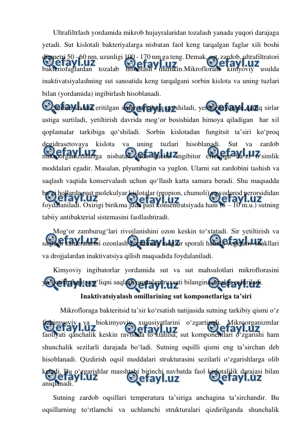  
 
Ultrafiltrlash yordamida mikrob hujayralaridan tozalash yanada yuqori darajaga 
yetadi. Sut kislotali bakteriyalarga nisbatan faol keng tarqalgan faglar xili boshi 
diametri 50 - 60 nm, uzunligi 100 - 170 nm ga teng. Demak, sut, zardob, ultrafiltratori 
bakteriofaglardan tozalab hisoblash mumkin.Mikroflorani kimyoviy usulda 
inaktivatsiyalashning sut sanoatida keng tarqalgani sorbin kislota va uning tuzlari 
bilan (yordamida) ingibirlash hisoblanadi.  
Sorbin kislota eritilgan sirlar tarkibiga qo‘shiladi, yetiltirilayotgan qattiq sirlar 
ustiga surtiladi, yetiltirish davrida mog‘or bosishidan himoya qiladigan  har xil 
qoplamalar tarkibiga qo‘shiladi. Sorbin kislotadan fungitsit ta’siri ko‘proq 
degidrasetovaya 
kislota 
va 
uning 
tuzlari 
hisoblanadi. 
Sut 
va 
zardob 
mikroorganizmlariga nisbatan juda kuchli ingibitor effektiga ba’zi o‘simlik 
moddalari egadir. Masalan, plyumbagin va yuglon. Ularni sut zardobini tashish va 
saqlash vaqtida konservalash uchun qo‘llash katta samara beradi. Shu maqsadda 
ba’zi hollarda past molekulyar kislotalar (propion, chumoli) va vodorod perorsididan 
foydalaniladi. Oxirigi birikma juda past konsentratsiyada ham (8 – 10 m.u.) sutning 
tabiiy antibakterial sistemasini faollashtiradi.  
Mog‘or zamburug‘lari rivojlanishini ozon keskin to‘xtatadi. Sir yetiltirish va 
saqlash kameralarini ozonlash yordamida mog‘or sporali hamda vegetativ shakllari 
va drojjalardan inaktivatsiya qilish maqsadida foydalaniladi.  
Kimyoviy ingibatorlar yordamida sut va sut mahsulotlari mikroflorasini 
yo‘qotish faqat sog‘liqni saqlash organlari ruxsati bilangina amalga oshiriladi.  
Inaktivatsiyalash omillarining sut komponetlariga ta’siri 
 Mikrofloraga bakteritsid ta’sir ko‘rsatish natijasida sutning tarkibiy qismi o‘z 
fizkimyoviy va biokimyoviy xususiyatlarini o‘zgartiradi. Mikroorganizmlar 
faoliyati qanchalik keskin ravishda to‘xtatilsa, sut komponentlari o‘zgarishi ham 
shunchalik sezilarli darajada bo‘ladi. Sutning oqsilli qismi eng ta’sirchan deb 
hisoblanadi. Qizdirish oqsil moddalari strukturasini sezilarli o‘zgarishlarga olib 
keladi. Bu o‘zgarishlar masshtabi birinchi navbatda faol kislotalilik darajasi bilan 
aniqlanadi.  
Sutning zardob oqsillari temperatura ta’siriga anchagina ta’sirchandir. Bu 
oqsillarning to‘rtlamchi va uchlamchi strukturalari qizdirilganda shunchalik 
