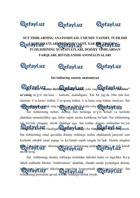  
 
 
 
 
 
SUT TISHLARNING ANATOMIYASI: UMUMIY TASNIFI, TUZILISH 
XUSUSIYATLARI, CHIQISH VAQTI, XAR BIR TISHNING 
TUZILISHINING XUSUSIYATLARI, DOIMIY TISHLARDAN 
FARQLARI, RIVOJLANISH ANOMALIYALARI 
 
 
 
Sut tishlaring xususiy anatomiyasi 
 
Sut tishlar - dentes decidua (dentes lactei) yoki vaqtincha tishlar (”decidua” 
so‘zning to‘g‘ri ma’nosi – tushishi, tushadigan). Xar bir jag‘da 10ta tish bor, 
ulardan: 4 ta kesuv tishlar, 2 ta qoziq tishlar, 4 ta katta oziq tishlar (molyar). Sut 
tishlar tarkibida kichik oziq tishlari va uchinchi katta oziq tishlari bo‘lmaydi.  
Sut tishlarining turlari, doimiy tish turlariga to‘g‘ri keladi va tuzilishi 
jihatidan umumiylikka ega, lekin xajmi ancha kichikroq bo‘ladi. Sut tishlarining 
toji bo‘rtib chiqqan, sferik shakliga ega. Sut tishlar doimiy tishlardan bo‘yin 
sohasidagi aniq ko‘rinadigan torayishi - belbog‘cha (cingulum) bilan farqlanadi.  
Sut tishlarining emal qavatida doimiy tishlarga nisbat ohaklanish jarayoni sust 
kechishi sababli emal yupqa va ko‘kimtir-oqish rangda bo‘ladi. Dentin miqdori 
ham 2 barobar kam, shuning uchun sut tishlarining pulpa bo‘shlig‘i va tish kanali 
ancha keng.    
Sut  tishlarning doimiy tishlarga nisbatdan ildizlari kalta va ingichka. Ko‘p 
ildizli tishlarda ildizlar “ombirsimon” shaklida, chunki ostida joylashgan doimiy 
tishlarning kurtaklari ildizlararo masofani kengaytiradi (razdvigayut korni). Sut 
tishlarining periodont qavati doimiy tishlarga nisbat siyrak.  
