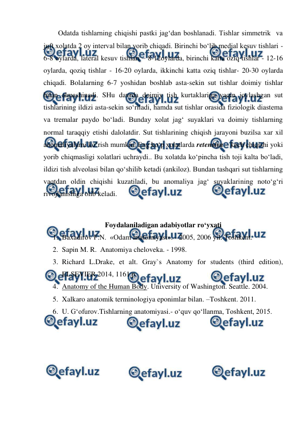  
 
Odatda tishlarning chiqishi pastki jag‘dan boshlanadi. Tishlar simmetrik  va 
juft xolatda 2 oy interval bilan yorib chiqadi. Birinchi bo‘lib medial kesuv tishlari - 
6-8 oylarda, lateral kesuv tishlari – 8-12oylarda, birinchi katta oziq tishlar - 12-16 
oylarda, qoziq tishlar - 16-20 oylarda, ikkinchi katta oziq tishlar- 20-30 oylarda 
chiqadi. Bolalarning 6-7 yoshidan boshlab asta-sekin sut tishlar doimiy tishlar 
bilan almashinadi. SHu davrda doimiy tish kurtaklariga yaqin joylashgan sut 
tishlarining ildizi asta-sekin so‘riladi, hamda sut tishlar orasida fiziologik diastema 
va tremalar paydo bo‘ladi. Bunday xolat jag‘ suyaklari va doimiy tishlarning  
normal taraqqiy etishi dalolatdir. Sut tishlarining chiqish jarayoni buzilsa xar xil 
anomaliyalarni ko‘rish mumkin. Eng ko‘p xolatlarda retensiya – kech chiqishi yoki 
yorib chiqmasligi xolatlari uchraydi.. Bu xolatda ko‘pincha tish toji kalta bo‘ladi, 
ildizi tish alveolasi bilan qo‘shilib ketadi (ankiloz). Bundan tashqari sut tishlarning 
vaqtdan oldin chiqishi kuzatiladi, bu anomaliya jag‘ suyaklarining noto‘g‘ri 
rivojlanishiga olib keladi.   
 
Foydalaniladigan adabiyotlar ro‘yxati 
1. Baxadirov F.N.  «Odam anatomiyasi». - 2005, 2006 yil. Toshkent. 
2. Sapin M. R.  Anatomiya cheloveka. - 1998.  
3. Richard L.Drake, et alt. Gray`s Anatomy for students (third edition), 
ELSEVIER 2014, 1161 p. 
4. Anatomy of the Human Body. University of Washington. Seattle. 2004. 
5. Xalkaro anatomik terminologiya eponimlar bilan. –Toshkent. 2011. 
6. U. G‘ofurov.Tishlarning anatomiyasi.- o‘quv qo‘llanma, Toshkent, 2015.  
 
 
 
 
 
 
