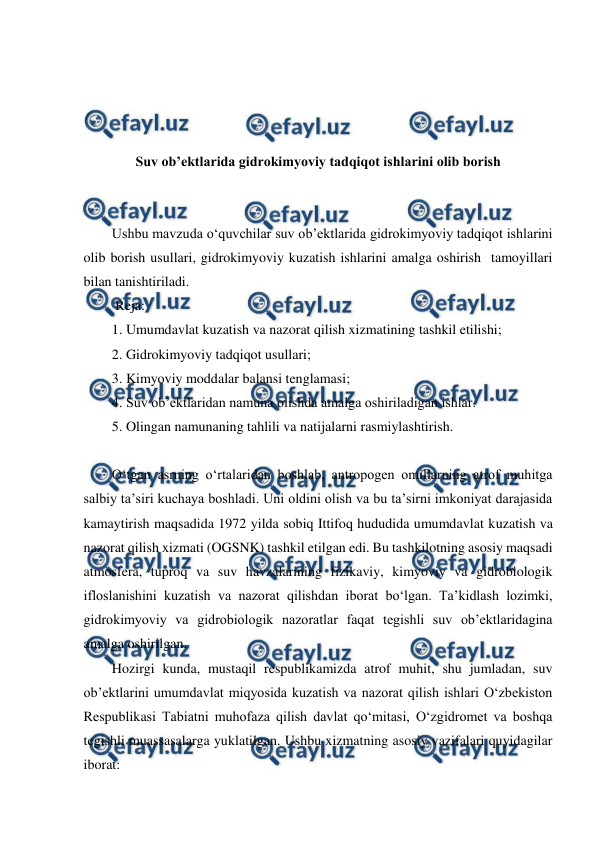  
 
 
 
 
 
 
Suv ob’ektlarida gidrokimyoviy tadqiqot ishlarini olib borish 
 
 
Ushbu mavzuda o‘quvchilar suv ob’ektlarida gidrokimyoviy tadqiqot ishlarini 
olib borish usullari, gidrokimyoviy kuzatish ishlarini amalga oshirish  tamoyillari 
bilan tanishtiriladi. 
 Reja: 
1. Umumdavlat kuzatish va nazorat qilish xizmatining tashkil etilishi; 
2. Gidrokimyoviy tadqiqot usullari; 
3. Kimyoviy moddalar balansi tenglamasi; 
4. Suv ob’ektlaridan namuna olishda amalga oshiriladigan ishlar. 
5. Olingan namunaning tahlili va natijalarni rasmiylashtirish. 
 
O‘tgan asrning o‘rtalaridan boshlab, antropogen omillarning atrof muhitga 
salbiy ta’siri kuchaya boshladi. Uni oldini olish va bu ta’sirni imkoniyat darajasida 
kamaytirish maqsadida 1972 yilda sobiq Ittifoq hududida umumdavlat kuzatish va 
nazorat qilish xizmati (OGSNK) tashkil etilgan edi. Bu tashkilotning asosiy maqsadi 
atmosfera, tuproq va suv havzalarining fizikaviy, kimyoviy va gidrobiologik 
ifloslanishini kuzatish va nazorat qilishdan iborat bo‘lgan. Ta’kidlash lozimki, 
gidrokimyoviy va gidrobiologik nazoratlar faqat tegishli suv ob’ektlaridagina 
amalga oshirilgan.  
Hozirgi kunda, mustaqil respublikamizda atrof muhit, shu jumladan, suv 
ob’ektlarini umumdavlat miqyosida kuzatish va nazorat qilish ishlari O‘zbekiston 
Respublikasi Tabiatni muhofaza qilish davlat qo‘mitasi, O‘zgidromet va boshqa 
tegishli muassasalarga yuklatilgan. Ushbu xizmatning asosiy vazifalari quyidagilar 
iborat: 
