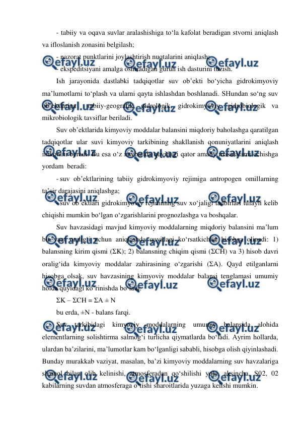  
 
 
- tabiiy va oqava suvlar aralashishiga to‘la kafolat beradigan stvorni aniqlash 
va ifloslanish zonasini belgilash; 
- nazorat punktlarini joylashtirish nuqtalarini aniqlash; 
- ekspeditsiyani amalga oshiradigan guruh ish dasturini tuzish. 
Ish jarayonida dastlabki tadqiqotlar suv ob’ekti bo‘yicha gidrokimyoviy 
ma’lumotlarni to‘plash va ularni qayta ishlashdan boshlanadi. SHundan so‘ng suv 
ob’ektlariga  tabiiy-geografik, gidrologik, gidrokimyoviy, gidrobiologik va 
mikrobiologik tavsiflar beriladi. 
Suv ob’ektlarida kimyoviy moddalar balansini miqdoriy baholashga qaratilgan 
tadqiqotlar ular suvi kimyoviy tarkibining shakllanish qonuniyatlarini aniqlash 
imkonini beradi. Bu esa o‘z navbatida quyidagi qator amaliy masalalarni echishga 
yordam  beradi: 
- suv ob’ektlarining tabiiy gidrokimyoviy rejimiga antropogen omillarning 
ta’sir darajasini aniqlashga; 
- suv ob’ektlari gidrokimyoviy rejimining suv xo‘jaligi tadbirlari tufayli kelib 
chiqishi mumkin bo‘lgan o‘zgarishlarini prognozlashga va boshqalar. 
Suv havzasidagi mavjud kimyoviy moddalarning miqdoriy balansini ma’lum 
bir vaqt oralig‘i uchun aniqlashda quyidagi ko‘rsatkichlar hisobga olinadi: 1) 
balansning kirim qismi (ΣK); 2) balansning chiqim qismi (ΣCH) va 3) hisob davri 
oralig‘ida kimyoviy moddalar zahirasining o‘zgarishi (ΣA). Qayd etilganlarni 
hisobga olsak, suv havzasining kimyoviy moddalar balansi tenglamasi umumiy 
holda quyidagi ko‘rinishda bo‘ladi: 
ΣK – ΣCH = ΣA ± N 
bu erda, ±N - balans farqi. 
Suv tarkibidagi kimyoviy moddalarning umumiy balansida alohida 
elementlarning solishtirma salmog‘i turlicha qiymatlarda bo‘ladi. Ayrim hollarda, 
ulardan ba’zilarini, ma’lumotlar kam bo‘lganligi sababli, hisobga olish qiyinlashadi. 
Bunday murakkab vaziyat, masalan, ba’zi kimyoviy moddalarning suv havzalariga 
shamol bilan olib kelinishi, atmosferadan qo‘shilishi yoki, aksincha, S02, 02 
kabilarning suvdan atmosferaga o‘tishi sharoitlarida yuzaga kelishi mumkin. 
