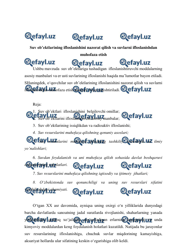  
 
 
 
 
 
 
Suv ob’ektlarining ifloslanishini nazorat qilish va suvlarni ifloslanishdan 
muhofaza etish 
 
Ushbu mavzuda  suv ob’ektlariga tushadigan  ifloslanishtiruvchi moddalarning 
asosiy manbalari va er usti suvlarining ifloslanishi haqida ma’lumotlar bayon etiladi. 
SHuningdek, o‘quvchilar suv ob’ektlarining ifloslanishini nazorat qilish va suvlarni 
ifloslanishdan muhofaza etish usullari  bilan tanishtiriladi. 
 
Reja: 
1.  Suv ob’ektlari  ifloslanishini  belgilovchi omillar; 
2.  Suv ob’ektlarini ifloslantiruvchi asosiy manbalar; 
3.  Suv ob’ektlarining issiqlikdan va radioaktiv ifloslanishi; 
4.  Suv resurslarini muhofaza qilishning qonuniy asoslari; 
5. Suv resurslarini muhofaza qilishning tashkiliy, texnologik va ilmiy 
yo‘nalishlari; 
6. Suvdan foydalanish va uni muhofaza qilish sohasida davlat boshqaruvi 
organlarining vakolatlari. 
7. Suv resurslarini muhofaza qilishning iqtisodiy va ijtimoiy  jihatlari; 
8. O‘zbekistonda suv qonunchiligi va uning suv resurslari sifatini 
yaxshilashdagi ahamiyati. 
 
O‘tgan XX asr davomida, ayniqsa uning oxirgi o‘n yilliklarida dunyodagi 
barcha davlatlarda sanoatning jadal suratlarda rivojlanishi, shaharlarning yanada 
yiriklashishi, qishloq xo‘jaligida sug‘oriladigan erlarning kengayishi va unda 
kimyoviy moddalardan keng foydalanish holatlari kuzatildi. Natijada bu jarayonlar 
suv resurslarining ifloslanishiga, chuchuk suvlar miqdorining kamayishiga, 
aksariyat hollarda ular sifatining keskin o‘zgarishiga olib keldi.  
