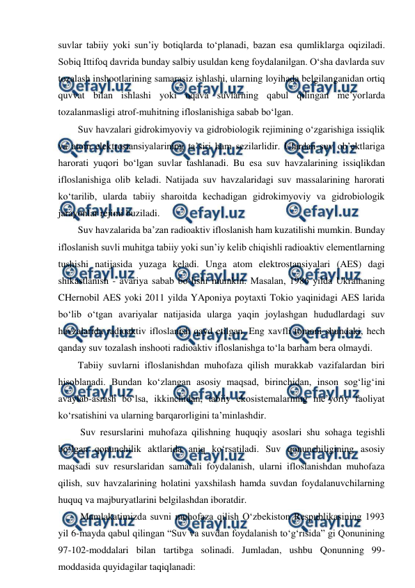  
 
 
suvlar tabiiy yoki sun’iy botiqlarda to‘planadi, bazan esa qumliklarga oqiziladi. 
Sobiq Ittifoq davrida bunday salbiy usuldan keng foydalanilgan. O‘sha davlarda suv 
tozalash inshootlarining samarasiz ishlashi, ularning loyihada belgilanganidan ortiq 
quvvat bilan ishlashi yoki oqava suvlarning qabul qilingan me’yorlarda 
tozalanmasligi atrof-muhitning ifloslanishiga sabab bo‘lgan. 
Suv havzalari gidrokimyoviy va gidrobiologik rejimining o‘zgarishiga issiqlik 
va atom elektrostansiyalarining ta’siri ham sezilarlidir. Ulardan suv ob’ektlariga 
harorati yuqori bo‘lgan suvlar tashlanadi. Bu esa suv havzalarining issiqlikdan 
ifloslanishiga olib keladi. Natijada suv havzalaridagi suv massalarining harorati 
ko‘tarilib, ularda tabiiy sharoitda kechadigan gidrokimyoviy va gidrobiologik 
jarayonlar rejimi buziladi.  
Suv havzalarida ba’zan radioaktiv ifloslanish ham kuzatilishi mumkin. Bunday 
ifloslanish suvli muhitga tabiiy yoki sun’iy kelib chiqishli radioaktiv elementlarning 
tushishi natijasida yuzaga keladi. Unga atom elektrostansiyalari (AES) dagi 
shikastlanish - avariya sabab bo‘lishi mumkin. Masalan, 1986 yilda Ukrainaning 
CHernobil AES yoki 2011 yilda YAponiya poytaxti Tokio yaqinidagi AES larida 
bo‘lib o‘tgan avariyalar natijasida ularga yaqin joylashgan hududlardagi suv 
havzalarida radioaktiv ifloslanish qayd etilgan. Eng xavfli tomoni shundaki, hech 
qanday suv tozalash inshooti radioaktiv ifloslanishga to‘la barham bera olmaydi.  
Tabiiy suvlarni ifloslanishdan muhofaza qilish murakkab vazifalardan biri 
hisoblanadi. Bundan ko‘zlangan asosiy maqsad, birinchidan, inson sog‘lig‘ini 
avaylab-asrash bo‘lsa, ikkinchidan, tabiiy ekosistemalarning me’yoriy faoliyat 
ko‘rsatishini va ularning barqarorligini ta’minlashdir.  
 Suv resurslarini muhofaza qilishning huquqiy asoslari shu sohaga tegishli 
bo‘lgan qonunchilik aktlarida aniq ko‘rsatiladi. Suv qonunchiligining asosiy 
maqsadi suv resurslaridan samarali foydalanish, ularni ifloslanishdan muhofaza 
qilish, suv havzalarining holatini yaxshilash hamda suvdan foydalanuvchilarning 
huquq va majburyatlarini belgilashdan iboratdir.  
 Mamlakatimizda suvni muhofaza qilish O‘zbekiston Respublikasining 1993 
yil 6-mayda qabul qilingan “Suv va suvdan foydalanish to‘g‘risida” gi Qonunining 
97-102-moddalari bilan tartibga solinadi. Jumladan, ushbu Qonunning 99-
moddasida quyidagilar taqiqlanadi:  
