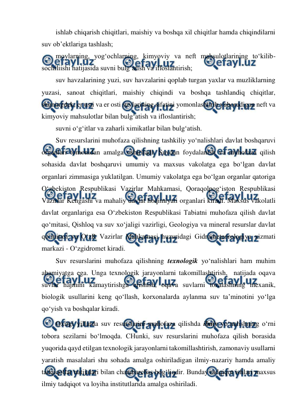  
 
 
ishlab chiqarish chiqitlari, maishiy va boshqa xil chiqitlar hamda chiqindilarni 
suv ob’ektlariga tashlash; 
moylarning, yog‘ochlarning, kimyoviy va neft mahsulotlarining to‘kilib-
sochiliishi natijasida suvni bulg‘atish va ifloslantirish; 
suv havzalarining yuzi, suv havzalarini qoplab turgan yaxlar va muzliklarning 
yuzasi, sanoat chiqitlari, maishiy chiqindi va boshqa tashlandiq chiqitlar, 
shuningdek, er usti va er osti suvlarining sifatini yomonlashtirib yuboradigan neft va 
kimyoviy mahsulotlar bilan bulg‘atish va ifloslantirish; 
suvni o‘g‘itlar va zaharli ximikatlar bilan bulg‘atish. 
Suv resurslarini muhofaza qilishning tashkiliy yo‘nalishlari davlat boshqaruvi 
organlari tomonidan amalga oshiriladi. Suvdan foydalanish va muhofaza qilish 
sohasida davlat boshqaruvi umumiy va maxsus vakolatga ega bo‘lgan davlat 
organlari zimmasiga yuklatilgan. Umumiy vakolatga ega bo‘lgan organlar qatoriga 
O‘zbekiston Respublikasi Vazirlar Mahkamasi, Qoraqolpog‘iston Respublikasi 
Vazirlar Kengashi va mahaliy davlat hoqimiyati organlari kiradi. Maxsus vakolatli 
davlat organlariga esa O‘zbekiston Respublikasi Tabiatni muhofaza qilish davlat 
qo‘mitasi, Qishloq va suv xo‘jaligi vazirligi, Geologiya va mineral resurslar davlat 
qo‘mitasi va O‘zR Vazirlar Mahkamasi huzuridagi Gidrometeorologiya xizmati 
markazi - O‘zgidromet kiradi. 
Suv resurslarini muhofaza qilishning texnologik yo‘nalishlari ham muhim 
ahamiyatga ega. Unga texnologik jarayonlarni takomillashtirish,  natijada oqava 
suvlar hajmini kamaytirishga erishish, oqava suvlarni tozalashning mexanik, 
biologik usullarini keng qo‘llash, korxonalarda aylanma suv ta’minotini yo‘lga 
qo‘yish va boshqalar kiradi.  
Oxirgi yillarda suv resurslarini muhofaza qilishda ilmiy yo‘nalishning o‘rni 
tobora sezilarni bo‘lmoqda. CHunki, suv resurslarini muhofaza qilish borasida 
yuqorida qayd etilgan texnologik jarayonlarni takomillashtirish, zamonaviy usullarni 
yaratish masalalari shu sohada amalga oshiriladigan ilmiy-nazariy hamda amaliy 
tadqiqotlar natijalari bilan chambarchas bog‘liqdir. Bunday tadqiqot ishlari maxsus 
ilmiy tadqiqot va loyiha institutlarida amalga oshiriladi.    

