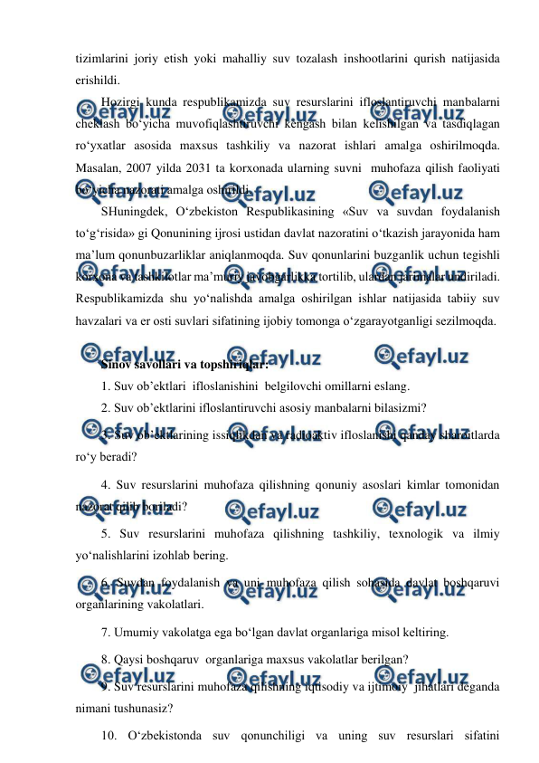  
 
 
tizimlarini joriy etish yoki mahalliy suv tozalash inshootlarini qurish natijasida 
erishildi. 
Hozirgi kunda respublikamizda suv resurslarini ifloslantiruvchi manbalarni 
cheklash bo‘yicha muvofiqlashtiruvchi kengash bilan kelishilgan va tasdiqlagan 
ro‘yxatlar asosida maxsus tashkiliy va nazorat ishlari amalga oshirilmoqda.  
Masalan, 2007 yilda 2031 ta korxonada ularning suvni  muhofaza qilish faoliyati 
bo‘yicha nazorati amalga oshirildi. 
SHuningdek, O‘zbekiston Respublikasining «Suv va suvdan foydalanish 
to‘g‘risida» gi Qonunining ijrosi ustidan davlat nazoratini o‘tkazish jarayonida ham 
ma’lum qonunbuzarliklar aniqlanmoqda. Suv qonunlarini buzganlik uchun tegishli 
korxona va tashkilotlar ma’muriy javobgarlikka tortilib, ulardan jarimalar undiriladi. 
Respublikamizda shu yo‘nalishda amalga oshirilgan ishlar natijasida tabiiy suv 
havzalari va er osti suvlari sifatining ijobiy tomonga o‘zgarayotganligi sezilmoqda. 
 
Sinov savollari va topshiriqlar: 
1. Suv ob’ektlari  ifloslanishini  belgilovchi omillarni eslang. 
2. Suv ob’ektlarini ifloslantiruvchi asosiy manbalarni bilasizmi? 
3. Suv ob’ektlarining issiqlikdan va radioaktiv ifloslanishi qanday sharoitlarda 
ro‘y beradi? 
4. Suv resurslarini muhofaza qilishning qonuniy asoslari kimlar tomonidan 
nazorat qilib boriladi? 
5. Suv resurslarini muhofaza qilishning tashkiliy, texnologik va ilmiy 
yo‘nalishlarini izohlab bering. 
6. Suvdan foydalanish va uni muhofaza qilish sohasida davlat boshqaruvi 
organlarining vakolatlari.  
7. Umumiy vakolatga ega bo‘lgan davlat organlariga misol keltiring.  
8. Qaysi boshqaruv  organlariga maxsus vakolatlar berilgan?  
9. Suv resurslarini muhofaza qilishning iqtisodiy va ijtimoiy  jihatlari deganda 
nimani tushunasiz? 
10. O‘zbekistonda suv qonunchiligi va uning suv resurslari sifatini 
