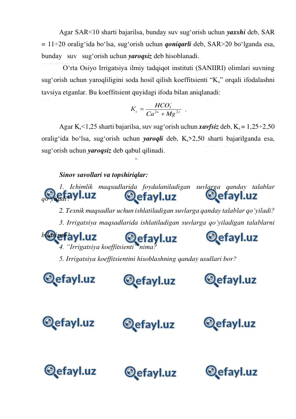  
 
 
Agar SAR<10 sharti bajarilsa, bunday suv sug‘orish uchun yaxshi deb, SAR 
= 11÷20 oralig‘ida bo‘lsa, sug‘orish uchun qoniqarli deb, SAR>20 bo‘lganda esa, 
bunday   suv   sug‘orish uchun yaroqsiz deb hisoblanadi. 
O‘rta Osiyo Irrigatsiya ilmiy tadqiqot instituti (SANIIRI) olimlari suvning 
sug‘orish uchun yaroqliligini soda hosil qilish koeffitsienti “Ks” orqali ifodalashni 
tavsiya etganlar. Bu koeffitsient quyidagi ifoda bilan aniqlanadi: 





2
2
3
Mg
Ca
HCO
Кс
 . 
Agar Ks<1,25 sharti bajarilsa, suv sug‘orish uchun xavfsiz deb, Ks = 1,25÷2,50 
oralig‘ida bo‘lsa, sug‘orish uchun yaroqli deb, Ks>2,50 sharti bajarilganda esa, 
sug‘orish uchun yaroqsiz deb qabul qilinadi.  
 
Sinov savollari va topshiriqlar: 
1. Ichimlik maqsadlarida foydalaniladigan suvlarga qanday talablar 
qo‘yiladi? 
2. Texnik maqsadlar uchun ishlatiladigan suvlarga qanday talablar qo‘yiladi? 
3. Irrigatsiya maqsadlarida ishlatiladigan suvlarga qo‘yiladigan talablarni 
bilasizmi? 
4. “Irrigatsiya koeffitsienti” nima? 
5. Irrigatsiya koeffitsientini hisoblashning qanday usullari bor? 
 
