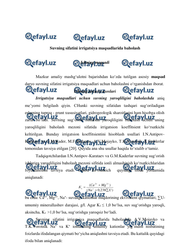  
 
 
 
 
 
 
Suvning sifatini irrigatsiya maqsadlarida baholash 
 
Ishning maqsadi 
 
Mazkur amaliy mashg‘ulotni bajarishdan ko‘zda tutilgan asosiy maqsad 
daryo suvning sifatini irrigatsiya maqsadlari uchun baholashni o‘rganishdan iborat. 
Ishning nazariy asoslari 
Irrigatsiya maqsadlari uchun suvning yaroqliligini baholashda aniq 
me’yorni belgilash qiyin. CHunki suvning sifatidan tashqari sug‘oriladigan 
erlarning tuproq - grunt xususiyatlari, gidrogeologik sharoitlarini ham hisobga olish 
zarur bo‘ladi. Suvning sug‘orish ishlarida yaroqliligini baholash uchun uning 
yaroqliligini baholash mezoni sifatida irrigatsion koeffitsient ko‘rsatkichi 
keltirilgan. Bunday irrigatsion koeffitsientini hisoblash usullari I.N.Antipov-
Karataev va G.M.Kader, M.F.Budanov, A.V.Mojayko, T.K.Vorotnik, X.Steblerlar 
tomonidan tavsiya etilgan [20]. Quyida ana shu usullar haqida to‘xtalib o‘tamiz. 
Tadqiqotchilardan I.N.Antipov-Karataev va G.M.Kaderlar suvning sug‘orish 
ishlariga yaroqliligini baholash mezoni sifitida ionli almashinish ko‘rsatkichlaridan 
foydalanishni tavsiya etadi. Ushbu ko‘rsatkich  quyidagi ifoda yordamida 
aniqlanadi: 
)
238
,
0
(
)
(
2
2
1
U
Na
Mg
Сa
К







 
bu erda: Ca2+, Mg2+, Na+- suvdagi kationlar miqdorining ekvivalent qiymatlari; ∑U-
umumiy minerallashuv darajasi, g/l. Agar K1 ≤ 1,0 bo‘lsa, suv sug‘orishga yaroqli, 
aksincha, K1  >1,0 bo‘lsa, sug‘orishga yaroqsiz bo‘ladi. 
Suvning sifatini irrigatsiya maqsadlarida baholashda A.V.Mojayko va 
T.K.Vorotnik Na+ va K+ ionlarining umumiy kationlar yig‘indisi nisbatining 
foizlarda ifodalangan qiymati bo‘yicha aniqlashni tavsiya etadi. Bu kattalik quyidagi 
ifoda bilan aniqlanadi: 
