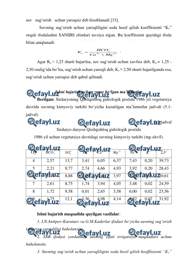  
 
 
suv   sug‘orish   uchun yaroqsiz deb hisoblanadi [33]. 
Suvning sug‘orish uchun yaroqliligini soda hosil qilish koeffitsienti “Ks” 
orqali ifodalashni SANIIRI olimlari tavsiya etgan. Bu koeffitsient quyidagi ifoda 
bilan aniqlanadi: 





2
2
3
Mg
Ca
HCO
Кс
 . 
Agar Ks < 1,25 sharti bajarilsa, suv sug‘orish uchun xavfsiz deb, Ks = 1,25 - 
2,50 oralig‘ida bo‘lsa, sug‘orish uchun yaroqli deb, Ks > 2,50 sharti bajarilganda esa, 
sug‘orish uchun yaroqsiz deb qabul qilinadi.  
 
Ishni bajarish uchun zarur bo‘lgan ma’lumotlar 
Berilgan: Sirdaryoning Qizilqishloq gidrologik postida 1986 yil vegetatsiya 
davrida suvning kimyoviy tarkibi bo‘yicha kuzatilgan ma’lumotlar jadvali (5.1-
jadval). 
5.1-jadval 
Sirdaryo daryosi Qizilqishloq gidrologik postida  
1986 yil uchun vegetatsiya davridagi suvning kimyoviy tarkibi (mg-ekv/l). 
 
Oy 

3
HCO  

2
4
SO  

Cl  

2
Ca
 

2
Mg
 

Na  

K  
U

 
4 
2,57 
13,7 
3,41 
6,05 
6,37 
7,43 
0,20 
39,73 
5 
2,21 
9,77 
2,74 
4,66 
4,93 
3,92 
0,20 
28,43 
6 
1,75 
8,88 
 0,29 
2,41 
3,97 
3,26 
0,05 
20,61 
7 
2,61 
8,75 
1,74 
3,94 
4,05 
3,48 
0,02 
24,59 
8 
1,72 
9,58 
0,01 
2,65 
3,58 
6,00 
0,02 
23,56 
9 
1,75 
12,1 
3,36 
4,98 
4,14 
5,52 
0,07 
31,92 
 
Ishni bajarish maqsadida quyilgan vazifalar: 
 
1. I.N.Antipov-Karataev va G.M.Kaderlar ifodasi bo‘yicha suvning sug‘orish 
ishlariga yaroqliligi baholansin; 
2. SAR ifodasi yordamida suvning sifati irrigatsiya maqsadlari uchun 
baholansin; 
3. Suvning sug‘orish uchun yaroqliligini soda hosil qilish koeffitsienti “Ks” 

