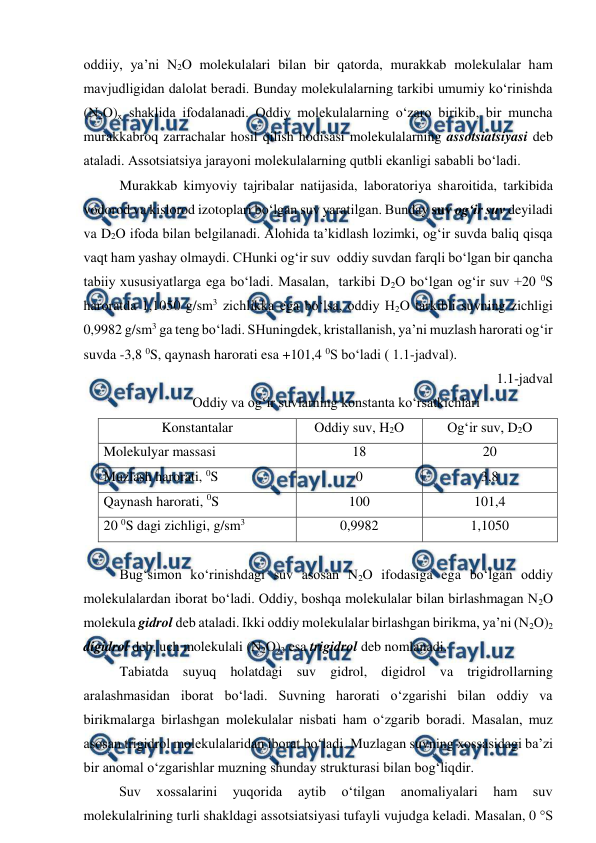  
 
oddiiy, ya’ni N2O molekulalari bilan bir qatorda, murakkab molekulalar ham 
mavjudligidan dalolat beradi. Bunday molekulalarning tarkibi umumiy ko‘rinishda 
(N2O)x shaklida ifodalanadi. Oddiy molekulalarning o‘zaro birikib, bir muncha 
murakkabroq zarrachalar hosil qilish hodisasi molekulalarning assotsiatsiyasi deb 
ataladi. Assotsiatsiya jarayoni molekulalarning qutbli ekanligi sababli bo‘ladi.  
Murakkab kimyoviy tajribalar natijasida, laboratoriya sharoitida, tarkibida 
vodorod va kislorod izotoplari bo‘lgan suv yaratilgan. Bunday suv og‘ir suv deyiladi 
va D2O ifoda bilan belgilanadi. Alohida ta’kidlash lozimki, og‘ir suvda baliq qisqa 
vaqt ham yashay olmaydi. CHunki og‘ir suv  oddiy suvdan farqli bo‘lgan bir qancha 
tabiiy xususiyatlarga ega bo‘ladi. Masalan,  tarkibi D2O bo‘lgan og‘ir suv +20 0S 
haroratda 1,1050 g/sm3 zichlikka ega bo‘lsa, oddiy H2O tarkibli suvning zichligi 
0,9982 g/sm3 ga teng bo‘ladi. SHuningdek, kristallanish, ya’ni muzlash harorati og‘ir 
suvda -3,8 0S, qaynash harorati esa +101,4 0S bo‘ladi ( 1.1-jadval). 
1.1-jadval 
Oddiy va og‘ir suvlarning konstanta ko‘rsatkichlari 
Konstantalar 
Oddiy suv, H2O 
Og‘ir suv, D2O 
Molekulyar massasi 
18 
20 
Muzlash harorati, 0S 
0 
3,8 
Qaynash harorati, 0S 
100 
101,4 
20 0S dagi zichligi, g/sm3 
0,9982 
1,1050 
 
Bug‘simon ko‘rinishdagi suv asosan N2O ifodasiga ega bo‘lgan oddiy 
molekulalardan iborat bo‘ladi. Oddiy, boshqa molekulalar bilan birlashmagan N2O 
molekula gidrol deb ataladi. Ikki oddiy molekulalar birlashgan birikma, ya’ni (N2O)2 
digidrol deb, uch molekulali (N2O)3 esa trigidrol deb nomlanadi. 
Tabiatda suyuq holatdagi suv gidrol, digidrol va trigidrollarning 
aralashmasidan iborat bo‘ladi. Suvning harorati o‘zgarishi bilan oddiy va 
birikmalarga birlashgan molekulalar nisbati ham o‘zgarib boradi. Masalan, muz 
asosan trigidrol molekulalaridan iborat bo‘ladi. Muzlagan suvning xossasidagi ba’zi 
bir anomal o‘zgarishlar muzning shunday strukturasi bilan bog‘liqdir. 
Suv 
xossalarini 
yuqorida 
aytib 
o‘tilgan 
anomaliyalari 
ham 
suv 
molekulalrining turli shakldagi assotsiatsiyasi tufayli vujudga keladi. Masalan, 0 °S 
