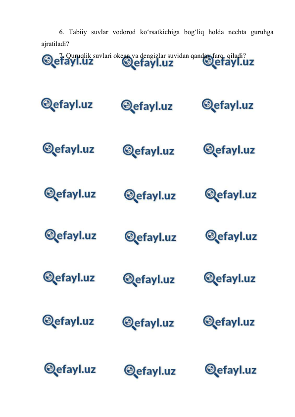  
 
6. Tabiiy suvlar vodorod ko‘rsatkichiga bog‘liq holda nechta guruhga 
ajratiladi? 
7. Quruqlik suvlari okean va dengizlar suvidan qanday farq  qiladi? 
 
