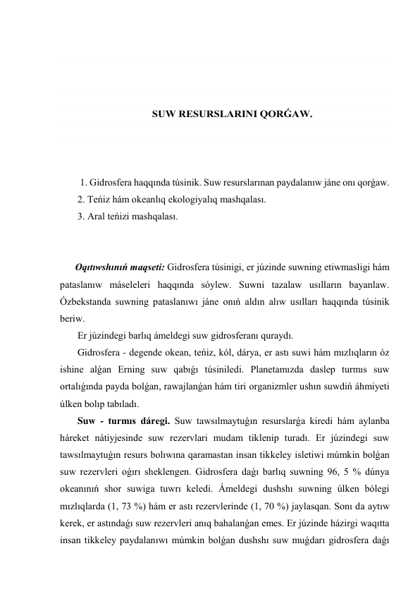  
 
 
 
SUW RESURSLARINI QORǴAW. 
 
 
 
  1. Gidrosfera haqqında túsinik. Suw resurslarınan paydalanıw jáne onı qorǵaw. 
 2. Teńiz hám okeanlıq ekologiyalıq mashqalası. 
 3. Aral teńizi mashqalası. 
 
 
Oqıtıwshınıń maqseti: Gidrosfera túsinigi, er júzinde suwning etiwmasligi hám 
pataslanıw máseleleri haqqında sóylew. Suwni tazalaw usılların bayanlaw. 
Ózbekstanda suwning pataslanıwı jáne onıń aldın alıw usılları haqqında túsinik 
beriw. 
 Er júzindegi barlıq ámeldegi suw gidrosferanı quraydı. 
 Gidrosfera - degende okean, teńiz, kól, dárya, er astı suwi hám mızlıqların óz 
ishine alǵan Erning suw qabıǵı túsiniledi. Planetamızda daslep turmıs suw 
ortalıǵında payda bolǵan, rawajlanǵan hám tiri organizmler ushın suwdiń áhmiyeti 
úlken bolıp tabıladı. 
 Suw - turmıs dáregi. Suw tawsılmaytuǵın resurslarǵa kiredi hám aylanba 
háreket nátiyjesinde suw rezervlari mudam tiklenip turadı. Er júzindegi suw 
tawsılmaytuǵın resurs bolıwına qaramastan insan tikkeley isletiwi múmkin bolǵan 
suw rezervleri oǵırı sheklengen. Gidrosfera daǵı barlıq suwning 96, 5 % dúnya 
okeanınıń shor suwiga tuwrı keledi. Ámeldegi dushshı suwning úlken bólegi 
mızlıqlarda (1, 73 %) hám er astı rezervlerinde (1, 70 %) jaylasqan. Sonı da aytıw 
kerek, er astındaǵı suw rezervleri anıq bahalanǵan emes. Er júzinde házirgi waqıtta 
insan tikkeley paydalanıwı múmkin bolǵan dushshı suw muǵdarı gidrosfera daǵı 
