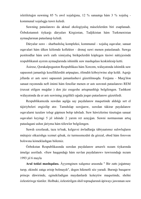isletiletuǵın suwning 85 % awıl xojalıǵına, 12 % sanaatqa hám 3 % xojalıq -
kommunal xojalıqǵa tuwrı keledi. 
 Suwning pataslanıwı da aktual ekologiyalıq máselelerden biri esaplanadı. 
Ózbekstannıń tiykarǵı dáryaları Kirgizstan, Tadjikistan hám Turkmenistan 
aymaqlarınan pataslanıp keledi. 
 Dáryalar suwı - sharbashılıq kompleksi, kommunal - xojalıq oqavalar, sanaat 
oqavalari hám úlken kólemde kollektor - drenaj suwi menen pataslanadı. Suwga 
pestitsidlar hám uwlı zatlı ximiyalıq birikpelerdiń kóplegen túsiwi nátiyjesinde 
respublikanıń ayırım aymaqlarında ishimlik suw mashqalası keskinlesip ketti. 
 Ásirese, Qorakalpogaston Respublikası hám Xorezm, wálayatında ishimlik suw 
sapasınıń jamanlıǵı keselliklerdiń artpaqtası, ólimdiń kóbeyiwine alıp keldi. Aqırǵı 
jıllarda er astı suwi sapasınıń jamanlashuvi gúzetilmoqda. Ferǵana - Marg'ilon 
sanaat rayonında neft ónimi hám fenollar menen er astı suwınıń pataslanıwı REM 
(ruxsat etilgen muǵdar ) den júz esegeshe artıqmashlıǵı belgilengen. Tashkent 
wálayatında da er astı suwining jergilikli oǵada joqarı pataslanıwı gúzetiledi. 
 Respublikamızda suwdan aqılǵa say paydalanıw maqsetinde aldıńǵı sırt el 
tájiriybeleri engizilip atır. Tamshılap suwǵarıw, suwdan tákirar paydalanıw 
oqavalarni tazalaw tolıqr gápinen bolıp tabıladı. Suw háwizlerine túsetuǵın sanaat 
oqavalari keyingi 5 jıl ishinde 2 yarım ret azayǵan. Suwni normasınan artıq 
pataslagani ushın járiyma hám tólewler belgilengen. 
 Suwdı ezozlasak, taza to'tsak, kelguvsi áwladlarǵa tábiyaatımız sulıwlıqların 
mútajsiz etkazishga xızmet qilsak, óz turmısımızdıń da gózzal, obod hám forovon 
bolıwına kómeklashgan bólemiz. 
 Ózbekstan Respublikasında suwdan paydalanıw arnawlı nızam tiykarında 
ámelge asıriladı. «Suw haqqındaǵı hám suvlan paydalanıw» tuwrısındaǵı nızam 
1993 jıl 6 mayla 
 Aral teńizi mashqalası. Áyyemginen xalqımız arasında " Bir zattı joǵatmay 
turıp, ekinshi zatqa erisip bolmaydı", degen hikmetli sóz yuradi. Burınǵı basqarıw 
princpı dáwirinde, eginekiladigan maydanlardı keńeytiw maqsetinde, shólni 
ózlestiriwge tústiler. Holbuki, ózlestirilgen shól topraqlarınıń ápiwayı jawınnan suw 
