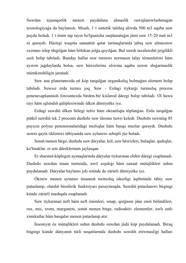 Suwdan 
tejamqorlik 
menen 
paydalana 
almaslik 
rawajlanıwlashmagan 
texnologiyaǵa da baylanıslı. Mısalı, 1 t sintetik talshıq alıwda 500 m3 aqaba suw 
payda boladı. 1 t ónim tap tayın bo'lgunicha sarplanatuǵın jámi suw 15-20 mıń m3 
ni quraydı. Házirgi waqıtta sanaattıń qatar tarmaqlarında jabıq suw almasınıw 
sxeması islep shıǵılǵan hám bólekan jolǵa qoyılǵan. Bul suwdı tazalawdıń jergilikli 
usılı bolıp tabıladı. Bunday hallar suw tutınıwı normasın talay tómenletiwi hám 
ayırım jaǵdaylarda bolsa, suw háwizlerine ulıwma aqaba suwın shıǵarmaslik 
múmkinshiligin jaratadı. 
 Suw ana planetamızda eń kóp tarqalǵan organikalıq bolmaǵan element bolıp 
tabıladı. Suwsız erda turmıs joq. Suw - Erdagi tiykarǵı turmıslıq process 
penenesaplanmish fotosintezda birden-bir kislarod dáregi bolıp tabıladı. Ol hawa 
rayı hám ıqlımdıń qáliplesiwinde úlken áhmiyetke iye. 
 Erdagi suwdiń úlken bólegi teńiz hám okeanlıqta tóplanǵan. Erda tarqalǵan 
pútkil suwdiń tek 2 procenti dushshı suw úlesine tuwrı keledi. Dushshı suwning 85 
payızın polyus penenzonalaridagi mızlıqlar hám basqa muzlar quraydı. Dushshı 
suwni qayta tikleniwi tábiyaatda suw aylanıwı sebepli júz boladı. 
 Sonıń menen birge, dushshı suw dáryalar, kól, suw háwizleri, bulaqlar, qudıqlar, 
ko'lmaklar, er astı dáreklerinen jaylasqan. 
 Er sharınıń kóplegen aymaqlarında dáryalar tiykarınan elektr dáregi esaplanadı. 
Dushshı suwdan insan turmısda, awıl xojalıǵı hám sanaat mútajlikleri ushın 
paydalanadı. Dáryalar baylanıs jolı retinde de zárúrli áhmiyetke iye. 
 Ókiniw menen aytamız insannıń turmıslıq iskerligi áqibetinde tábiy suw 
pataslanıp, olardıń biosferik funktsiyası pasaymoqda. Suwdiń pataslanıwı búgingi 
kúnde zárúrli mashqala esaplanadı. 
 Suw tiykarınan neft hám neft ónimleri, sınap, qorǵasın jáne onıń bólindileri, 
rux, mıs, xrom, marganets, sonıń menen birge, radioaktiv elementler, uwlı zatlı 
ximikatlar hám basqalar menen pataslanıp atır. 
 İnsoniyat óz mútajlikleri ushın dushshı suwdan júdá kóp paydalanadı. Biraq 
búgingi kúnde dúnyanıń túrli noqatlarında dushshı suwdiń etiwmasligi halları 
