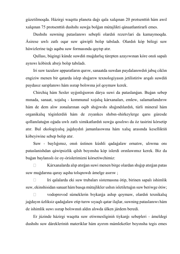 gúzetilmoqda. Házirgi waqıtta planeta daǵı qala xalqınan 20 protsenttiń hám awıl 
xalqınan 75 protsenttiń dushshı suwǵa bolǵan mútajlikti qánaatlantirarli emes. 
 Dushshı suwning pataslanıwı sebepli olardıń rezervlari da kamaymoqda. 
Ásirese uwlı zatlı oqar suw qáwipli bolıp tabıladı. Olardıń kóp bólegi suw 
háwizlerine taǵı aqaba suw formasında qaytıp atır. 
 Qullası, búgingi kúnde suwdiń muǵdarlıq tárepten azayıwınan kóre onıń sapalı 
aynıwı kóbirek abırjı bolıp tabıladı. 
 Iri suw tazalaw apparatların qurıw, sanaatda suwdan paydalanıwdıń jabıq ciklın 
engiziw menen bir qatarda islep shıǵarıw texnologiyasın jetilistiriw arqalı suwdiń 
paydasız sarıplanıwı hám ısırap bolıwına jol qoymaw kerek. 
 Chirchiq hám Sesler uyǵınlıǵıoron dárya suwi da pataslanǵan. Buǵan sebep 
mınada, sanaat, xojalıq - kommunal xojalıq kárxanaları, emlew, salamatlandırıw 
hám de dem alıw zonalarınan oqib shıǵıwshı shıǵındılardıń, túrli mineral hám 
organikalıq tóginlerdiń hám de zıyankes shıbın-shirkeylerge qarsı gúresde 
qollanılatuǵın oǵada uwlı zatlı ximikatlardıń suwǵa qosılıwı da óz tasirini kórsetip 
atır. Bul ekologiyalıq jaǵdaydıń jamanlasıwına hám xalıq arasında keselliktiń 
kóbeyiwine sebep bolıp atır. 
 Suw - baylıǵımız, onıń ústinen kúshli qadaǵalaw ornatıw, ulıwma onı 
pataslanishdan qáwipsizlik qilsh boyınsha kóp islerdi orınlawımız kerek. Biz da 
buǵan baylanıslı óz oy-órislerimizni kórsetiwchimiz: 
  
Kárxanalarda alıp atırǵan suwi menen birge olardan shıǵıp atırǵan patas 
suw muǵdarına qaray aqsha tolıqnıwdı ámelge asırıw ; 
  
Iri qalalarda eki suw trubaları sistemasına ótip, birinen sapalı ishimlik 
suw, ekinshisidan sanaat hám basqa mútajlikler ushın isletiletuǵın suw beriwge ótiw; 
  
vodoprovod súmeklerin bıykarǵa ashıp qoymaw, olardıń texnikalıq 
jaǵdayın úzliksiz qadaǵalaw etip turıw sıyaqlı qatar ilajlar, suwning pataslanıwı hám 
de ishimlik suwı ısırap bolıwınıń aldın alıwda úlken járdem beredi. 
 Er júzinde házirgi waqıtta suw etiwmesliginiń tiykarǵı sebepleri - ámeldegi 
dushshı suw dárekleriniń materiklar hám ayırım mámleketler boyınsha tegis emes 
