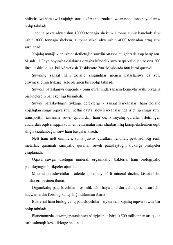 bólistiriliwi hám awıl xojalıǵı sanaat kárxanalarında suwdan nooqilona paydalanıw 
bolıp tabıladı. 
 1 tonna paxta alıw ushın 10000 tonnaǵa shekem 1 tonna suniy kauchuk alıw 
ushın 3000 tonnaǵa shekem, 1 tonna nikel alıw ushın 4000 tonnadan artıq suw 
sarplanadı. 
 Xojalıq mútájlikler ushın isletiletuǵın suwdiń ortasha muǵdarı da asıp barıp atır. 
Mısalı : Dúnya boyınsha qalalarda ortasha kúndelik suw sarpı xalıq jan basına 200 
litrni tashkil qilsa, bul kórsetkish Tashkentte 700. Moskvada 800 litrni quraydı. 
 Suwning sanaat hám xojalıq shıǵındılar menen pataslanıwı da suw 
etiwmesliginiń tiykarǵı sebeplerinen biri bolıp tabıladı. 
 Suwdiń pataslanıwı degende - onıń quramında sapasın kemeytiriwshi biygana 
birikpelerdiń bar ekenligi túsiniledi. 
 Suwni pataslaytuǵın tiykarǵı dereklerge - sanaat kárxanaları hám xojalıq 
xojalıqtan shıǵıs oqava suw; neftni qayta islew kárxanalarında isletilip shıǵıs suw; 
transporttıń taslanma suwi; qalalardan hám de, ximiyalıq qurallar isletilingen 
atızlardan oqib shıqqan suw; emlewxanalar hám sharbashılıq komplekslerinen oqib 
shıǵıs tazalanbaǵan suw hám basqalar kiredi. 
 Neft hám neft ónimleri, suniy juwıw quralları, fenollar, pestitsidl Rg reńli 
metallar, quramalı ximiyalıq qurallar suwdı pataslaytuǵın tiykarǵı birikpeler 
esaplanadı. 
 Oqava suwga túsetuǵın mineral, organikalıq, bakterial hám biologiyalıq 
pataslaytuǵın birikpeler ajratıladı : 
 Mineral pataslovchilar - ádetde qum, ılay, túrli mineral duzlar, kislota hám 
sıltılar eritpesinen ibarat. 
 Organikalıq pataslovchilar - ósimlik hám haywanlardıń qaldıqları, insan hám 
haywanlardıń fiziologikalıq shıǵındılarınan ibarat. 
 Bakterial hám biologiyalıq pataslovchilar - tiykarınan xojalıq oqava suwda bar 
bolıp tabıladı. 
 Planetamızda suwning pataslanıwı nátiyjesinde hár jılı 500 millionnan artıq kisi 
túrli salmaqli keselliklerge shalınadı. 

