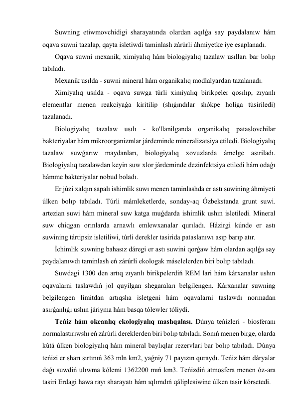  Suwning etiwmovchidigi sharayatında olardan aqılǵa say paydalanıw hám 
oqava suwni tazalap, qayta isletiwdi taminlash zárúrli áhmiyetke iye esaplanadı. 
 Oqava suwni mexanik, ximiyalıq hám biologiyalıq tazalaw usılları bar bolıp 
tabıladı. 
 Mexanik usılda - suwni mineral hám organikalıq modlalyardan tazalanadı. 
 Ximiyalıq usılda - oqava suwga túrli ximiyalıq birikpeler qosılıp, zıyanlı 
elementlar menen reakciyaǵa kiritilip (shıǵındılar shókpe holiga túsiriledi) 
tazalanadı. 
 Biologiyalıq tazalaw usılı - ko'llanilganda organikalıq pataslovchilar 
bakteriyalar hám mikroorganizmlar járdeminde mineralizatsiya etiledi. Biologiyalıq 
tazalaw suwǵarıw maydanları, biologiyalıq xovuzlarda ámelge asıriladı. 
Biologiyalıq tazalawdan keyin suw xlor járdeminde dezinfektsiya etiledi hám odaǵı 
hámme bakteriyalar nobud boladı. 
 Er júzi xalqın sapalı ishimlik suwı menen taminlashda er astı suwining áhmiyeti 
úlken bolıp tabıladı. Túrli mámleketlerde, sonday-aq Ózbekstanda grunt suwi. 
artezian suwi hám mineral suw katga muǵdarda ishimlik ushın isletiledi. Mineral 
suw chiqgan orınlarda arnawlı emlewxanalar qurıladı. Házirgi kúnde er astı 
suwining tártipsiz isletiliwi, túrli derekler tasirida pataslanıwı asıp barıp atır. 
 İchimlik suwning bahasız dáregi er astı suwini qorǵaw hám olardan aqılǵa say 
paydalanıwdı taminlash eń zárúrli ekologak máselelerden biri bolıp tabıladı. 
 Suwdagi 1300 den artıq zıyanlı birikpelerdiń REM lari hám kárxanalar ushın 
oqavalarni taslawdıń jol quyilgan shegaraları belgilengen. Kárxanalar suwning 
belgilengen limitdan artıqsha isletgeni hám oqavalarni taslawdı normadan 
asırǵanlıǵı ushın járiyma hám basqa tólewler tóliydi. 
 Teńiz hám okeanlıq ekologiyalıq mashqalası. Dúnya teńizleri - biosferanı 
normalastırıwshı eń zárúrli dereklerden biri bolıp tabıladı. Sonıń menen birge, olarda 
kútá úlken biologiyalıq hám mineral baylıqlar rezervlari bar bolıp tabıladı. Dúnya 
teńizi er sharı sırtınıń 363 mln km2, yaǵniy 71 payızın quraydı. Teńiz hám dáryalar 
daǵı suwdiń ulıwma kólemi 1362200 mıń km3. Teńizdiń atmosfera menen óz-ara 
tasiri Erdagi hawa rayı sharayatı hám ıqlımdıń qáliplesiwine úlken tasir kórsetedi. 
