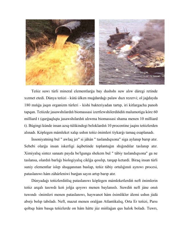 
 
 Teńiz suwı túrli mineral elementlarǵa bay dushshı suw alıw dáregi retinde 
xızmet etedi. Dúnya teńizi - kútá úlken muǵdardaǵı palaw duzı rezervi; ol jaǵdayda 
180 mıńǵa jaqın organizm túrleri - kishi bakteriyadan tartıp, iri kitlargacha panoh 
tapqan. Teńizde jasawshılardıń biomassasi izertlewshilerdińdiń malumotiga kóre 60 
milliard t (qurǵaqlıqta jasawshılardıń ulıwma biomassasi shama menen 10 milliard 
t). Búgingi kúnde insan azıq-túlikindegi beloklardıń 10 procentine jaqinı teńizlerden 
alınadı. Kóplegen mámleket xalqı ushın teńiz ónimleri tiykarǵı tamaq esaplanadı. 
 İnsoniyatning bul " awlaq jer" si jáhán " taslandıqxona" siga aylanıp barıp atır. 
Sebebi olarǵa insan iskerligi áqibetinde toplantuǵın shıǵındılar taslanıp atır. 
Ximiyalıq sintez sanaatı payda bo'lgunga shekem bul " tábiy taslandıqxona" ga ne 
taslansa, olardıń barlıǵı biologiyalıq ciklǵa qosılıp, tarqap ketardi. Biraq insan túrli 
suniy elementlar islep shıqqanınan baslap, teńiz tábiy ortalıǵınıń aynıwı procesi, 
pataslanıwı hám záhárleniwi barǵan sayın artıp barıp atır. 
 Dúnyadaǵı teńizlerdińlıq pataslanıwı kóplegen mámleketlerdiń neft ónimlerin 
teńiz arqalı tasıwdı keń jolǵa qoyıwı menen baylanıslı. Suwdiń neft jáne onıń 
tuwındı -ónimleri menen pataslanıwı, haywanot hám ósimlikler álemi ushın júdá 
abırjı bolıp tabıladı. Neft, mazut menen oralǵan Atlantikalıq, Orta Er teńizi, Parsı 
qoltıqı hám basqa teńizlerde on hám hátte júz mińlaǵan qus halok boladı. Tuwrı, 
