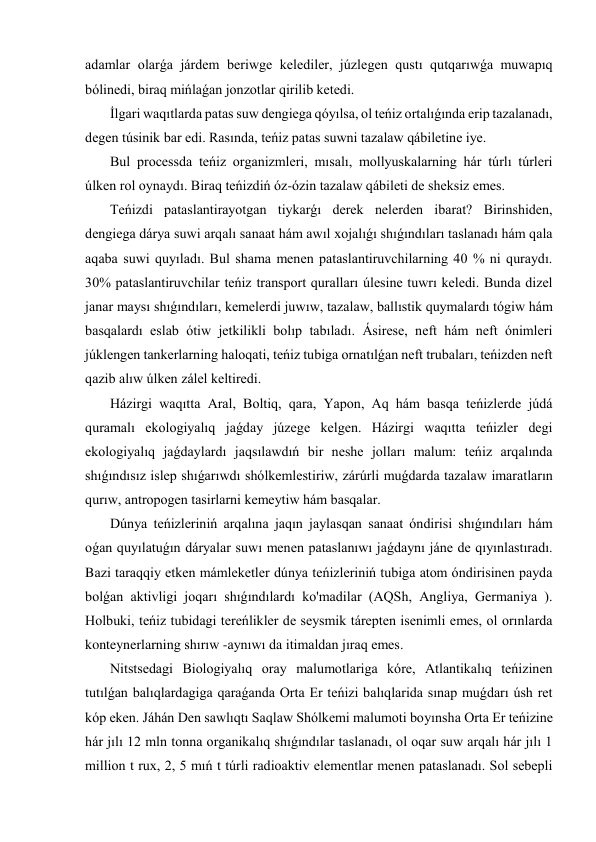 adamlar olarǵa járdem beriwge kelediler, júzlegen qustı qutqarıwǵa muwapıq 
bólinedi, biraq mińlaǵan jonzotlar qirilib ketedi. 
 İlgari waqıtlarda patas suw dengiega qóyılsa, ol teńiz ortalıǵında erip tazalanadı, 
degen túsinik bar edi. Rasında, teńiz patas suwni tazalaw qábiletine iye. 
 Bul processda teńiz organizmleri, mısalı, mollyuskalarning hár túrlı túrleri 
úlken rol oynaydı. Biraq teńizdiń óz-ózin tazalaw qábileti de sheksiz emes. 
 Teńizdi pataslantirayotgan tiykarǵı derek nelerden ibarat? Birinshiden, 
dengiega dárya suwi arqalı sanaat hám awıl xojalıǵı shıǵındıları taslanadı hám qala 
aqaba suwi quyıladı. Bul shama menen pataslantiruvchilarning 40 % ni quraydı. 
30% pataslantiruvchilar teńiz transport quralları úlesine tuwrı keledi. Bunda dizel 
janar maysı shıǵındıları, kemelerdi juwıw, tazalaw, ballıstik quymalardı tógiw hám 
basqalardı eslab ótiw jetkilikli bolıp tabıladı. Ásirese, neft hám neft ónimleri 
júklengen tankerlarning haloqati, teńiz tubiga ornatılǵan neft trubaları, teńizden neft 
qazib alıw úlken zálel keltiredi. 
 Házirgi waqıtta Aral, Boltiq, qara, Yapon, Aq hám basqa teńizlerde júdá 
quramalı ekologiyalıq jaǵday júzege kelgen. Házirgi waqıtta teńizler degi 
ekologiyalıq jaǵdaylardı jaqsılawdıń bir neshe jolları malum: teńiz arqalında 
shıǵındısız islep shıǵarıwdı shólkemlestiriw, zárúrli muǵdarda tazalaw imaratların 
qurıw, antropogen tasirlarni kemeytiw hám basqalar. 
 Dúnya teńizleriniń arqalına jaqın jaylasqan sanaat óndirisi shıǵındıları hám 
oǵan quyılatuǵın dáryalar suwı menen pataslanıwı jaǵdaynı jáne de qıyınlastıradı. 
Bazi taraqqiy etken mámleketler dúnya teńizleriniń tubiga atom óndirisinen payda 
bolǵan aktivligi joqarı shıǵındılardı ko'madilar (AQSh, Angliya, Germaniya ). 
Holbuki, teńiz tubidagi tereńlikler de seysmik tárepten isenimli emes, ol orınlarda 
konteynerlarning shırıw -aynıwı da itimaldan jıraq emes. 
 Nitstsedagi Biologiyalıq oray malumotlariga kóre, Atlantikalıq teńizinen 
tutılǵan balıqlardagiga qaraǵanda Orta Er teńizi balıqlarida sınap muǵdarı úsh ret 
kóp eken. Jáhán Den sawlıqtı Saqlaw Shólkemi malumoti boyınsha Orta Er teńizine 
hár jılı 12 mln tonna organikalıq shıǵındılar taslanadı, ol oqar suw arqalı hár jılı 1 
million t rux, 2, 5 mıń t túrli radioaktiv elementlar menen pataslanadı. Sol sebepli 
