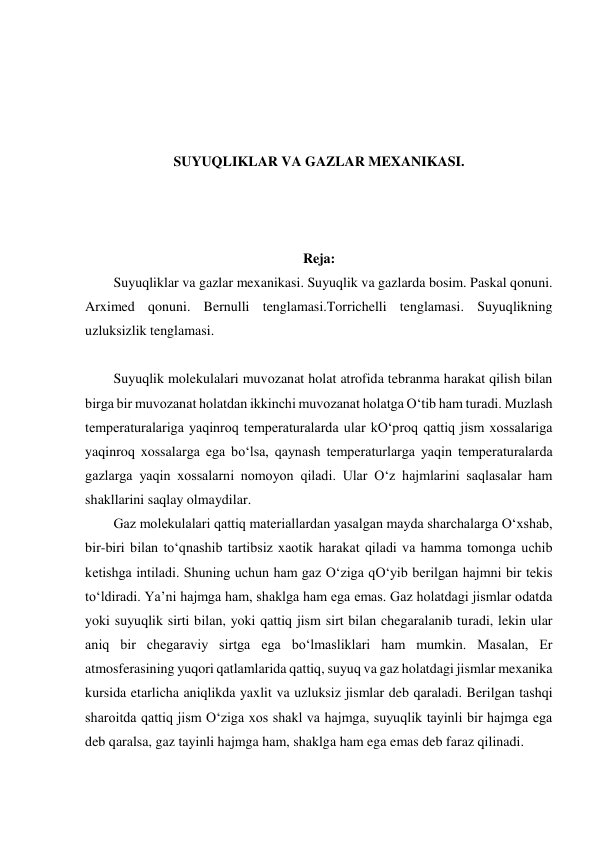  
 
 
 
SUYUQLIKLAR VA GAZLAR MEXANIKASI. 
 
 
 
Reja: 
Suyuqliklar va gazlar mexanikasi. Suyuqlik va gazlarda bosim. Paskal qonuni. 
Arximed qonuni. Bernulli tenglamasi.Torrichelli tenglamasi. Suyuqlikning 
uzluksizlik tenglamasi.  
 
Suyuqlik molekulalari muvozanat holat atrofida tebranma harakat qilish bilan 
birga bir muvozanat holatdan ikkinchi muvozanat holatga O‘tib ham turadi. Muzlash 
temperaturalariga yaqinroq temperaturalarda ular kO‘proq qattiq jism xossalariga 
yaqinroq xossalarga ega bo‘lsa, qaynash temperaturlarga yaqin temperaturalarda 
gazlarga yaqin xossalarni nomoyon qiladi. Ular O‘z hajmlarini saqlasalar ham 
shakllarini saqlay olmaydilar.  
Gaz molekulalari qattiq materiallardan yasalgan mayda sharchalarga O‘xshab, 
bir-biri bilan to‘qnashib tartibsiz xaotik harakat qiladi va hamma tomonga uchib 
ketishga intiladi. Shuning uchun ham gaz O‘ziga qO‘yib berilgan hajmni bir tekis 
to‘ldiradi. Ya’ni hajmga ham, shaklga ham ega emas. Gaz holatdagi jismlar odatda 
yoki suyuqlik sirti bilan, yoki qattiq jism sirt bilan chegaralanib turadi, lekin ular 
aniq bir chegaraviy sirtga ega bo‘lmasliklari ham mumkin. Masalan, Er 
atmosferasining yuqori qatlamlarida qattiq, suyuq va gaz holatdagi jismlar mexanika 
kursida etarlicha aniqlikda yaxlit va uzluksiz jismlar deb qaraladi. Berilgan tashqi 
sharoitda qattiq jism O‘ziga xos shakl va hajmga, suyuqlik tayinli bir hajmga ega 
deb qaralsa, gaz tayinli hajmga ham, shaklga ham ega emas deb faraz qilinadi.  
