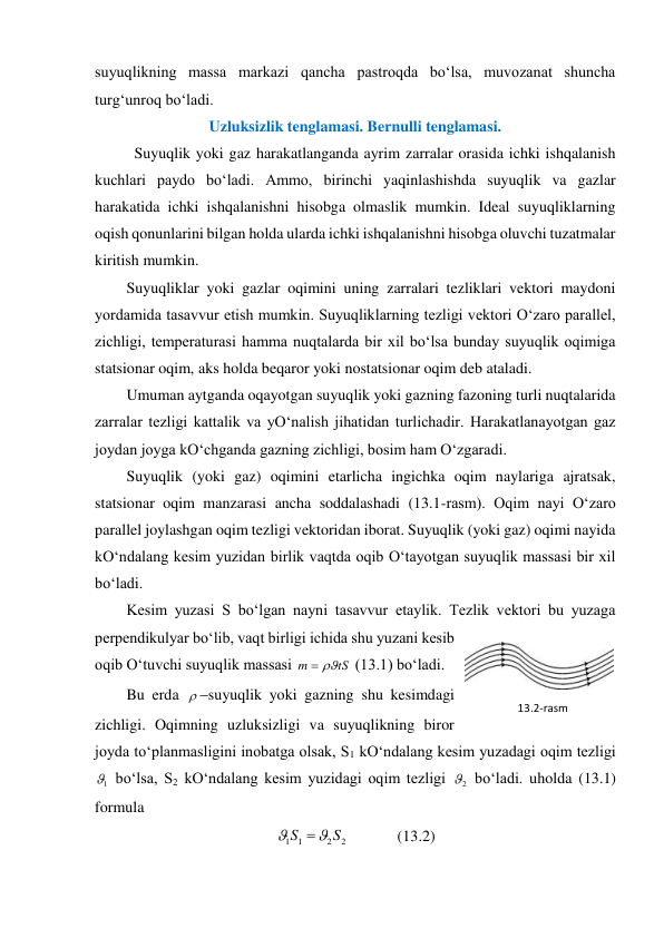 suyuqlikning massa markazi qancha pastroqda bo‘lsa, muvozanat shuncha 
turg‘unroq bo‘ladi.  
Uzluksizlik tenglamasi. Bernulli tenglamasi. 
 
Suyuqlik yoki gaz harakatlanganda ayrim zarralar orasida ichki ishqalanish 
kuchlari paydo bo‘ladi. Ammo, birinchi yaqinlashishda suyuqlik va gazlar 
harakatida ichki ishqalanishni hisobga olmaslik mumkin. Ideal suyuqliklarning 
oqish qonunlarini bilgan holda ularda ichki ishqalanishni hisobga oluvchi tuzatmalar 
kiritish mumkin.  
Suyuqliklar yoki gazlar oqimini uning zarralari tezliklari vektori maydoni 
yordamida tasavvur etish mumkin. Suyuqliklarning tezligi vektori O‘zaro parallel, 
zichligi, temperaturasi hamma nuqtalarda bir xil bo‘lsa bunday suyuqlik oqimiga 
statsionar oqim, aks holda beqaror yoki nostatsionar oqim deb ataladi.  
Umuman aytganda oqayotgan suyuqlik yoki gazning fazoning turli nuqtalarida 
zarralar tezligi kattalik va yO‘nalish jihatidan turlichadir. Harakatlanayotgan gaz 
joydan joyga kO‘chganda gazning zichligi, bosim ham O‘zgaradi.  
Suyuqlik (yoki gaz) oqimini etarlicha ingichka oqim naylariga ajratsak, 
statsionar oqim manzarasi ancha soddalashadi (13.1-rasm). Oqim nayi O‘zaro 
parallel joylashgan oqim tezligi vektoridan iborat. Suyuqlik (yoki gaz) oqimi nayida 
kO‘ndalang kesim yuzidan birlik vaqtda oqib O‘tayotgan suyuqlik massasi bir xil 
bo‘ladi.  
Kesim yuzasi S bo‘lgan nayni tasavvur etaylik. Tezlik vektori bu yuzaga 
perpendikulyar bo‘lib, vaqt birligi ichida shu yuzani kesib 
oqib O‘tuvchi suyuqlik massasi 
tS
m


 (13.1) bo‘ladi.  
Bu erda suyuqlik yoki gazning shu kesimdagi 
zichligi. Oqimning uzluksizligi va suyuqlikning biror 
joyda to‘planmasligini inobatga olsak, S1 kO‘ndalang kesim yuzadagi oqim tezligi 
1
 bo‘lsa, S2 kO‘ndalang kesim yuzidagi oqim tezligi 
2
 bo‘ladi. uholda (13.1) 
formula 
2
2
1
1
S
S



             (13.2) 
13.2-rаsm 
