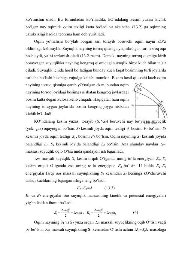 ko‘rinishni oladi. Bu formuladan ko‘rinadiki, kO‘ndalang kesim yuzasi kichik 
bo‘lgan nay oqimida oqim tezligi katta bo‘ladi va aksincha. (13.2) ga oqimning 
uzluksizligi haqida teorema ham deb yuritiladi.  
Oqim yo‘nalishi bo‘ylab borgan sari torayib boruvchi oqim nayni kO‘z 
oldimizga keltiraylik. Suyuqlik nayning torroq qismiga yaqinlashgan sari tezroq oqa 
boshlaydi, ya’ni tezlanish oladi (13.2-rasm). Demak, nayning torroq qismiga kirib 
borayotgan suyuqlikka nayning kengroq qismidagi suyuqlik biror kuch bilan ta’sir 
qiladi. Suyuqlik ichida hosil bo‘ladigan bunday kuch faqat bosimning turli joylarda 
turlicha bo‘lishi hisobiga vujudga kelishi mumkin. Bosim hosil qiluvchi kuch oqim 
nayining torroq qismiga qarab yO‘nalgan ekan, bundan oqim 
nayining torroq joyidagi bosimga nisbatan kengroq joylardagi 
bosim katta degan xulosa kelib chiqadi. Haqiqatan ham oqim 
nayining toraygan joylarida bosim kengroq joyga nisbatan 
kichik bO‘-ladi.  
KO‘ndalang kesim yuzasi torayib (S1>S2) boruvchi nay bo‘yicha suyuqlik 
(yoki gaz) oqayotgan bo‘lsin. S1 kesimli joyda oqim tezligi 
1
 bosimi P1 bo‘lsin. S2 
kesimli joyda oqim tezligi 
2
, bosimi P2 bo‘lsin. Oqim nayining S1 kesimli joyida 
balandligi h1, S2 kesimli joyida balandligi h2 bo‘lsin. Ana shunday naydan 
m
 
massasi suyuqlik oqib O‘tsa unda qandaydir ish bajariladi.  
m
 massali suyuqlik S1 kesim orqali O‘tganda uning to‘la energiyasi E1, S2 
kesim orqali O‘tganda esa uning to‘la energiyasi E2 bo‘lsin. U holda E2–E1 
energiyalar farqi 
m
 massali suyuqlikning S1 kesimdan S2 kesimga kO‘chiruvchi 
tashqi kuchlarning bajargan ishiga teng bo‘ladi.  
E2E1=A  
      (13.3)  
E1 va E2 energiyalar 
m
 suyuqlik massasining kinetik va potensial energiyalari 
yig‘indisidan iborat bo‘ladi.  
2
2
2
2
1
2
1
1
2
;
2
mgh
m
Е
mgh
m
Е










                (4) 
Oqim nayining S1 va S2 yuza orqali m
massali suyuqlikning oqib O‘tish vaqti 
t
 bo‘lsin. m
 massali suyuqlikning S1 kesmadan O‘tishi uchun 
t
S
l



1
1
 masofaga 
13.3-rаsm 
